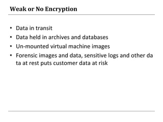 Weak or No Encryption
• Data in transit
• Data held in archives and databases
• Un-mounted virtual machine images
• Forensic images and data, sensitive logs and other da
ta at rest puts customer data at risk
 