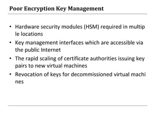 Poor Encryption Key Management
• Hardware security modules (HSM) required in multip
le locations
• Key management interfaces which are accessible via
the public Internet
• The rapid scaling of certificate authorities issuing key
pairs to new virtual machines
• Revocation of keys for decommissioned virtual machi
nes
 