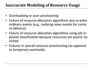 Inaccurate Modeling of Resource Usage
• Overbooking or over-provisioning
• Failure of resource allocation algorithms due to extra
ordinary events (e.g., outlying news events for conte
nt delivery).
• Failure of resource allocation algorithms using job or
packet classification because resources are poorly cla
ssified.
• Failures in overall resource provisioning (as opposed
to temporary overloads)
 
