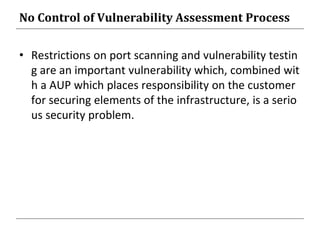 No Control of Vulnerability Assessment Process
• Restrictions on port scanning and vulnerability testin
g are an important vulnerability which, combined wit
h a AUP which places responsibility on the customer
for securing elements of the infrastructure, is a serio
us security problem.
 