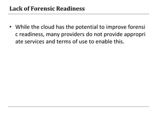 Lack of Forensic Readiness
• While the cloud has the potential to improve forensi
c readiness, many providers do not provide appropri
ate services and terms of use to enable this.
 