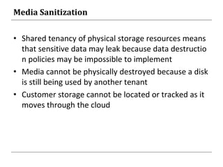 Media Sanitization
• Shared tenancy of physical storage resources means
that sensitive data may leak because data destructio
n policies may be impossible to implement
• Media cannot be physically destroyed because a disk
is still being used by another tenant
• Customer storage cannot be located or tracked as it
moves through the cloud
 