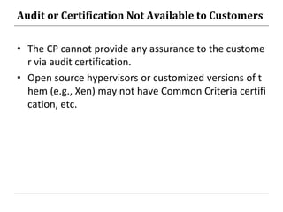 Audit or Certification Not Available to Customers
• The CP cannot provide any assurance to the custome
r via audit certification.
• Open source hypervisors or customized versions of t
hem (e.g., Xen) may not have Common Criteria certifi
cation, etc.
 