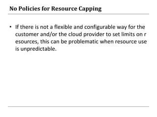 No Policies for Resource Capping
• If there is not a flexible and configurable way for the
customer and/or the cloud provider to set limits on r
esources, this can be problematic when resource use
is unpredictable.
 