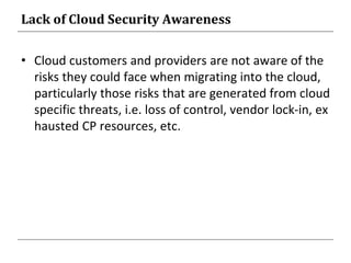 Lack of Cloud Security Awareness
• Cloud customers and providers are not aware of the
risks they could face when migrating into the cloud,
particularly those risks that are generated from cloud
specific threats, i.e. loss of control, vendor lock-in, ex
hausted CP resources, etc.
 