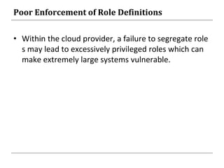 Poor Enforcement of Role Definitions
• Within the cloud provider, a failure to segregate role
s may lead to excessively privileged roles which can
make extremely large systems vulnerable.
 