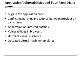 Application Vulnerabilities and Poor Patch Mana
gement
• Bugs in the application code
• Conflicting patching procedures between provider an
d customer
• Application of untested patches
• Vulnerabilities in browsers
• Dormant virtual machines
• Outdated virtual machine templates
 