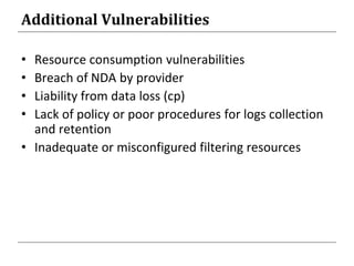 Additional Vulnerabilities
• Resource consumption vulnerabilities
• Breach of NDA by provider
• Liability from data loss (cp)
• Lack of policy or poor procedures for logs collection
and retention
• Inadequate or misconfigured filtering resources
 
