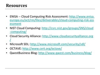 Resources
• ENISA -- Cloud Computing Risk Assessment: http://www.enisa.
europa.eu/act/rm/files/deliverables/cloud-computing-risk-ass
essment
• NIST Cloud Computing: http://csrc.nist.gov/groups/SNS/cloud
-computing/
• Cloud Security Alliance: http://www.cloudsecurityalliance.org
/
• Microsoft SDL: http://www.microsoft.com/security/sdl/
• OCTAVE: http://www.cert.org/octave/
• QwestBusiness Blog: http://www.qwest.com/business/blog/
 
