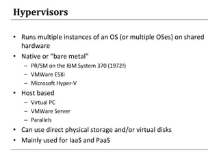 Hypervisors
• Runs multiple instances of an OS (or multiple OSes) on shared
hardware
• Native or “bare metal”
– PR/SM on the IBM System 370 (1972!)
– VMWare ESXi
– Microsoft Hyper-V
• Host based
– Virtual PC
– VMWare Server
– Parallels
• Can use direct physical storage and/or virtual disks
• Mainly used for IaaS and PaaS
 
