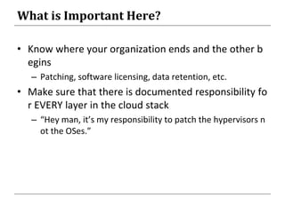 What is Important Here?
• Know where your organization ends and the other b
egins
– Patching, software licensing, data retention, etc.
• Make sure that there is documented responsibility fo
r EVERY layer in the cloud stack
– “Hey man, it’s my responsibility to patch the hypervisors n
ot the OSes.”
 