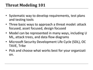 Threat Modeling 101
• Systematic way to develop requirements, test plans
and testing tools
• Three basic ways to approach a threat model: attack
focused, asset focused, design focused
• Model can be represented in many ways, including U
ML, attack trees, and data flow diagrams
• Microsoft Security Development Life Cycle (SDL), OC
TAVE, Trike
• Pick and choose what works best for your organizati
on.
 