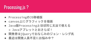 Processing.js ?
● ProcessingのJS移植版
● canvas上にグラフィックを描画
● Java版Processingとほぼ同じ文法で使える
→ Javaアプレットとおさらば！
● 開発者はjQueryでおなじみのジョン・レシグ氏
● 最近は開発人員不足にお悩み中？
 