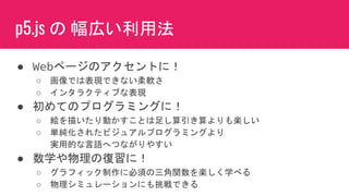 p5.js の 幅広い利用法
● Webページのアクセントに！
○ 画像では表現できない柔軟さ
○ インタラクティブな表現
● 初めてのプログラミングに！
○ 絵を描いたり動かすことは足し算引き算よりも楽しい
○ 単純化されたビジュアルプログラミングより
実用的な言語へつながりやすい
● 数学や物理の復習に！
○ グラフィック制作に必須の三角関数を楽しく学べる
○ 物理シミュレーションにも挑戦できる
 