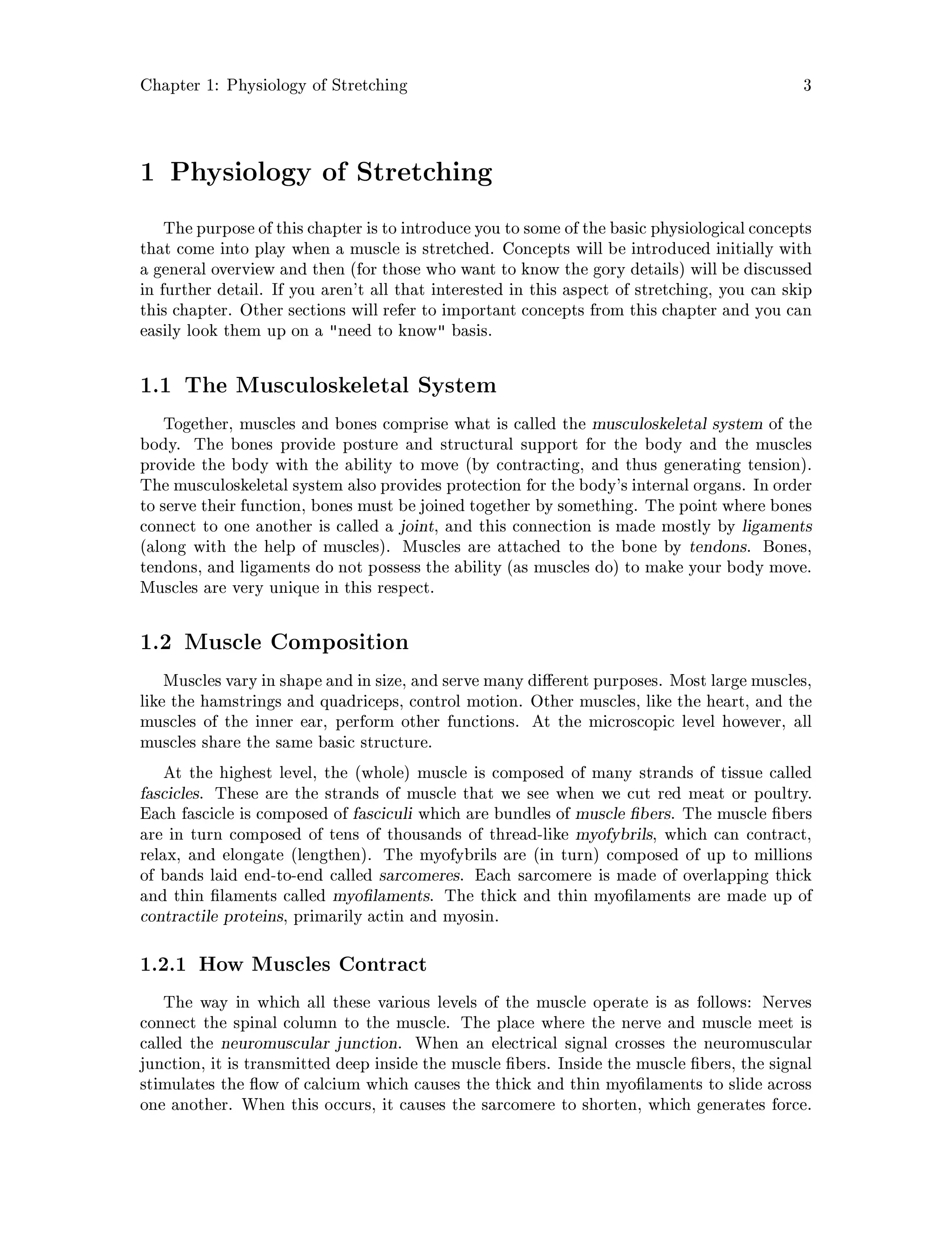 Chapter 1: Physiology of Stretching 3
1 Physiology of Stretching
The purposeof this chapter is to introduce you to some of the basic physiological concepts
that come into play when a muscle is stretched. Concepts will be introduced initially with
a general overview and then for those who want to know the gory details will be discussed
in further detail. If you aren't all that interested in this aspect of stretching, you can skip
this chapter. Other sections will refer to important concepts from this chapter and you can
easily look them up on a need to know basis.
1.1 The Musculoskeletal System
Together, muscles and bones comprise what is called the musculoskeletal system of the
body. The bones provide posture and structural support for the body and the muscles
provide the body with the ability to move by contracting, and thus generating tension.
The musculoskeletal system also provides protection for the body's internal organs. In order
to serve their function, bones must be joined together by something. The point where bones
connect to one another is called a joint, and this connection is made mostly by ligaments
along with the help of muscles. Muscles are attached to the bone by tendons. Bones,
tendons, and ligaments do not possess the ability as muscles do to make your body move.
Muscles are very unique in this respect.
1.2 Muscle Composition
Muscles vary in shape and in size, and serve many di erent purposes. Most large muscles,
like the hamstrings and quadriceps, control motion. Other muscles, like the heart, and the
muscles of the inner ear, perform other functions. At the microscopic level however, all
muscles share the same basic structure.
At the highest level, the whole muscle is composed of many strands of tissue called
fascicles. These are the strands of muscle that we see when we cut red meat or poultry.
Each fascicle is composed of fasciculi which are bundles of muscle bers. The muscle bers
are in turn composed of tens of thousands of thread-like myofybrils, which can contract,
relax, and elongate lengthen. The myofybrils are in turn composed of up to millions
of bands laid end-to-end called sarcomeres. Each sarcomere is made of overlapping thick
and thin laments called myo laments. The thick and thin myo laments are made up of
contractile proteins, primarily actin and myosin.
1.2.1 How Muscles Contract
The way in which all these various levels of the muscle operate is as follows: Nerves
connect the spinal column to the muscle. The place where the nerve and muscle meet is
called the neuromuscular junction. When an electrical signal crosses the neuromuscular
junction, it is transmitted deep inside the muscle bers. Inside the muscle bers, the signal
stimulates the ow of calcium which causes the thick and thin myo laments to slide across
one another. When this occurs, it causes the sarcomere to shorten, which generates force.
 