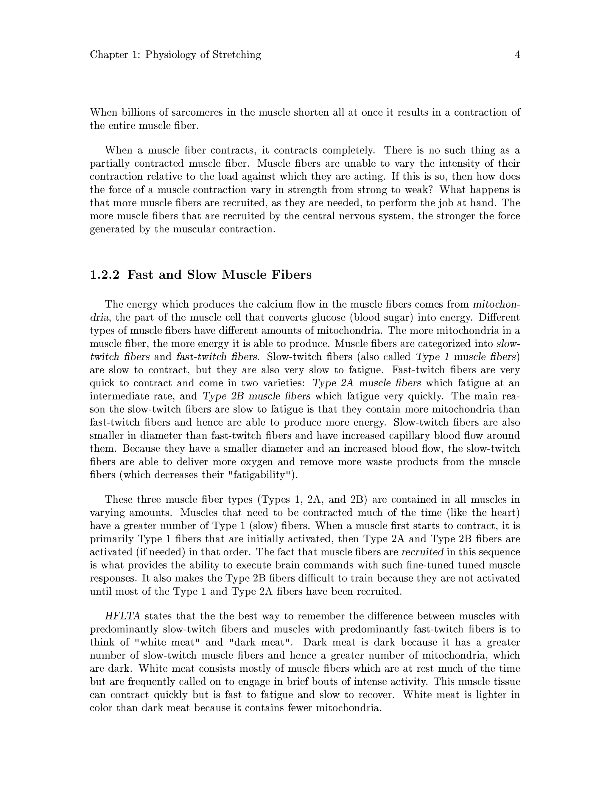 Chapter 1: Physiology of Stretching 4
When billions of sarcomeres in the muscle shorten all at once it results in a contraction of
the entire muscle ber.
When a muscle ber contracts, it contracts completely. There is no such thing as a
partially contracted muscle ber. Muscle bers are unable to vary the intensity of their
contraction relative to the load against which they are acting. If this is so, then how does
the force of a muscle contraction vary in strength from strong to weak? What happens is
that more muscle bers are recruited, as they are needed, to perform the job at hand. The
more muscle bers that are recruited by the central nervous system, the stronger the force
generated by the muscular contraction.
1.2.2 Fast and Slow Muscle Fibers
The energy which produces the calcium ow in the muscle bers comes from mitochon-
dria, the part of the muscle cell that converts glucose blood sugar into energy. Di erent
types of muscle bers have di erent amounts of mitochondria. The more mitochondria in a
muscle ber, the more energy it is able to produce. Muscle bers are categorized into slow-
twitch bers and fast-twitch bers. Slow-twitch bers also called Type 1 muscle bers
are slow to contract, but they are also very slow to fatigue. Fast-twitch bers are very
quick to contract and come in two varieties: Type 2A muscle bers which fatigue at an
intermediate rate, and Type 2B muscle bers which fatigue very quickly. The main rea-
son the slow-twitch bers are slow to fatigue is that they contain more mitochondria than
fast-twitch bers and hence are able to produce more energy. Slow-twitch bers are also
smaller in diameter than fast-twitch bers and have increased capillary blood ow around
them. Because they have a smaller diameter and an increased blood ow, the slow-twitch
bers are able to deliver more oxygen and remove more waste products from the muscle
bers which decreases their fatigability.
These three muscle ber types Types 1, 2A, and 2B are contained in all muscles in
varying amounts. Muscles that need to be contracted much of the time like the heart
have a greater number of Type 1 slow bers. When a muscle rst starts to contract, it is
primarily Type 1 bers that are initially activated, then Type 2A and Type 2B bers are
activated if needed in that order. The fact that muscle bers are recruited in this sequence
is what provides the ability to execute brain commands with such ne-tuned tuned muscle
responses. It also makes the Type 2B bers di cult to train because they are not activated
until most of the Type 1 and Type 2A bers have been recruited.
HFLTA states that the the best way to remember the di erence between muscles with
predominantly slow-twitch bers and muscles with predominantly fast-twitch bers is to
think of white meat and dark meat. Dark meat is dark because it has a greater
number of slow-twitch muscle bers and hence a greater number of mitochondria, which
are dark. White meat consists mostly of muscle bers which are at rest much of the time
but are frequently called on to engage in brief bouts of intense activity. This muscle tissue
can contract quickly but is fast to fatigue and slow to recover. White meat is lighter in
color than dark meat because it contains fewer mitochondria.
 