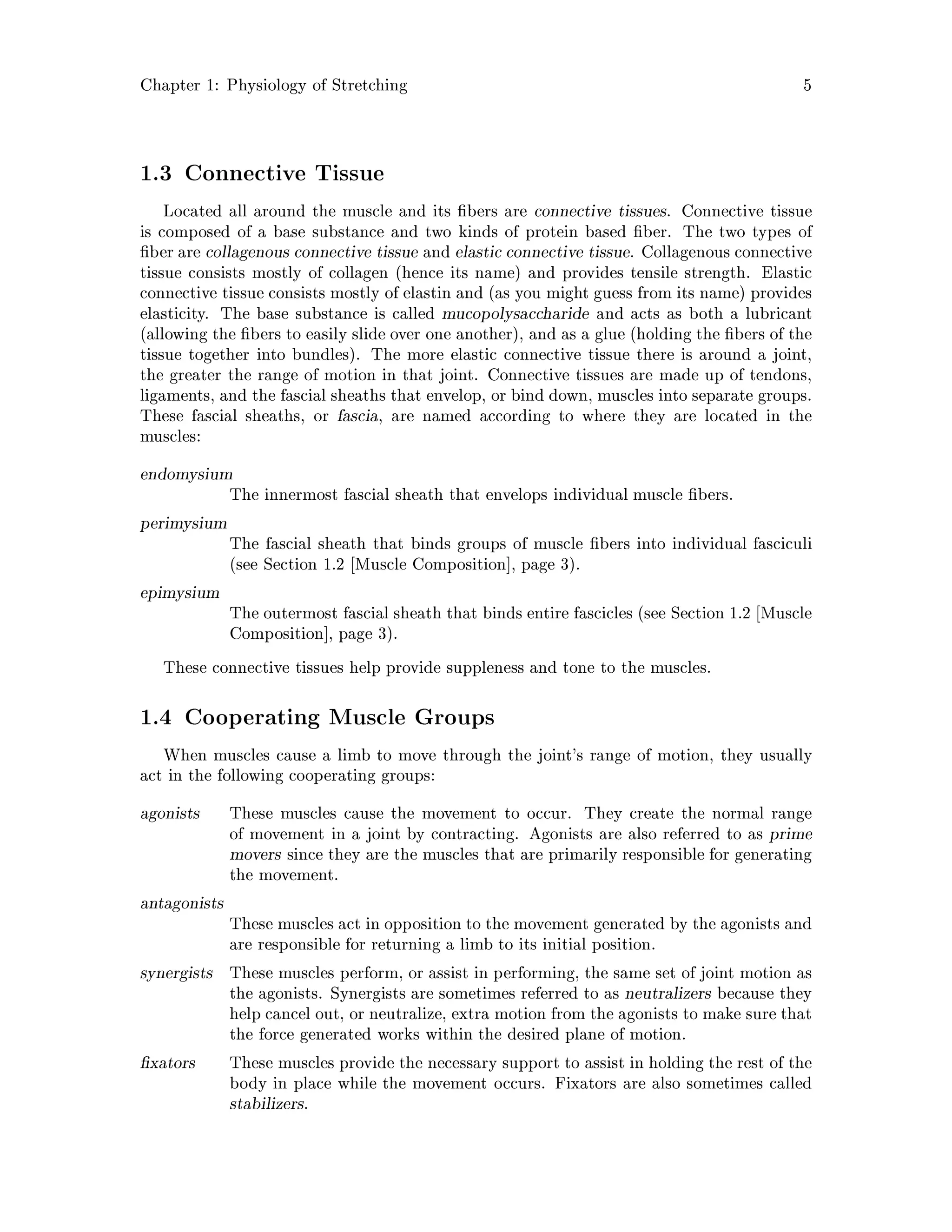 Chapter 1: Physiology of Stretching 5
1.3 Connective Tissue
Located all around the muscle and its bers are connective tissues. Connective tissue
is composed of a base substance and two kinds of protein based ber. The two types of
ber are collagenous connective tissue and elastic connective tissue. Collagenous connective
tissue consists mostly of collagen hence its name and provides tensile strength. Elastic
connective tissue consists mostly of elastin and as you might guess from its name provides
elasticity. The base substance is called mucopolysaccharide and acts as both a lubricant
allowing the bers to easily slide over one another, and as a glue holding the bers of the
tissue together into bundles. The more elastic connective tissue there is around a joint,
the greater the range of motion in that joint. Connective tissues are made up of tendons,
ligaments, and the fascial sheaths that envelop, or bind down, muscles into separate groups.
These fascial sheaths, or fascia, are named according to where they are located in the
muscles:
endomysium
The innermost fascial sheath that envelops individual muscle bers.
perimysium
The fascial sheath that binds groups of muscle bers into individual fasciculi
see Section 1.2 Muscle Composition , page 3.
epimysium
The outermost fascial sheath that binds entire fascicles see Section 1.2 Muscle
Composition , page 3.
These connective tissues help provide suppleness and tone to the muscles.
1.4 Cooperating Muscle Groups
When muscles cause a limb to move through the joint's range of motion, they usually
act in the following cooperating groups:
agonists These muscles cause the movement to occur. They create the normal range
of movement in a joint by contracting. Agonists are also referred to as prime
movers since they are the muscles that are primarily responsible for generating
the movement.
antagonists
These muscles act in opposition to the movement generated by the agonists and
are responsible for returning a limb to its initial position.
synergists These muscles perform, or assist in performing, the same set of joint motion as
the agonists. Synergists are sometimes referred to as neutralizers because they
help cancel out, or neutralize, extra motion from the agonists to make sure that
the force generated works within the desired plane of motion.
xators These muscles provide the necessary support to assist in holding the rest of the
body in place while the movement occurs. Fixators are also sometimes called
stabilizers.
 