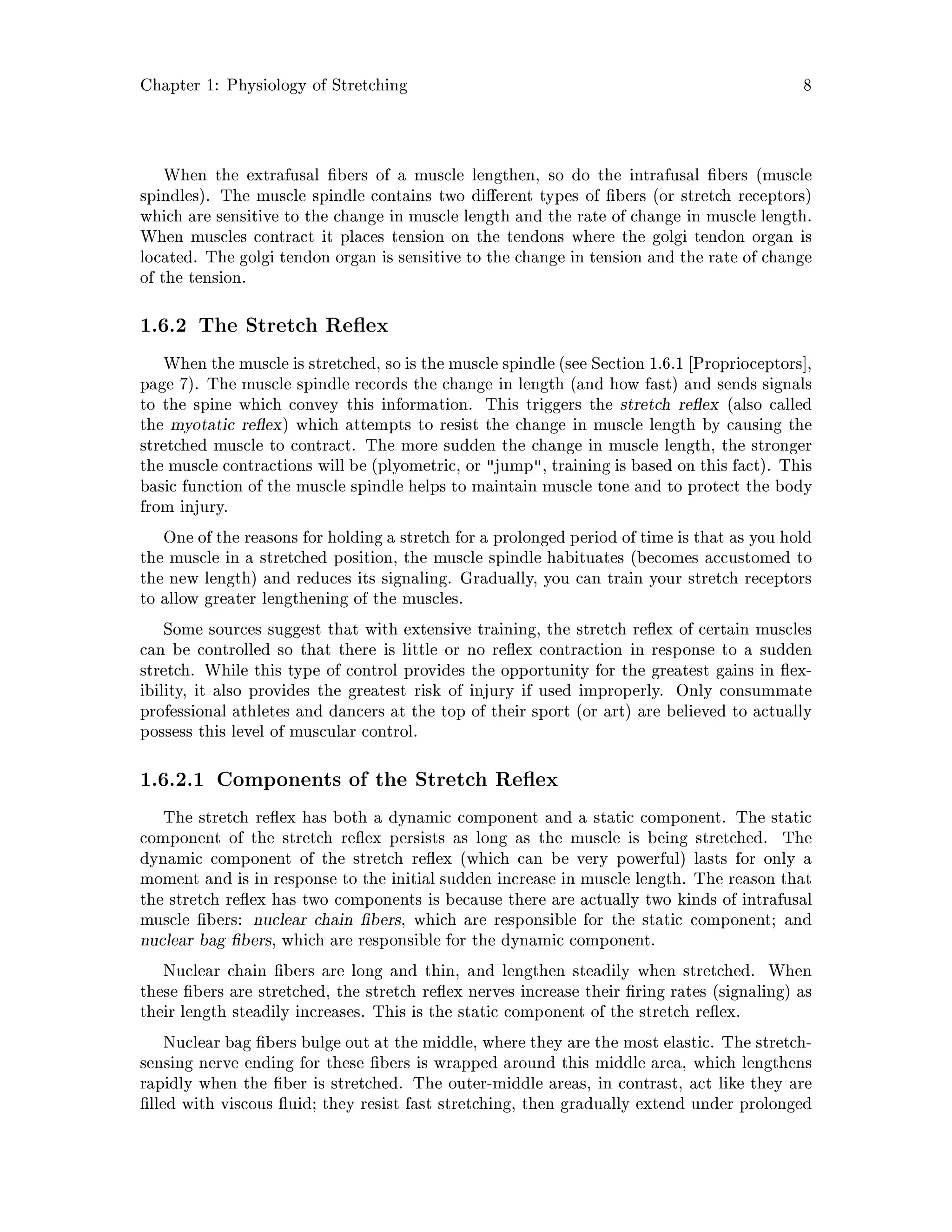 Chapter 1: Physiology of Stretching 8
When the extrafusal bers of a muscle lengthen, so do the intrafusal bers muscle
spindles. The muscle spindle contains two di erent types of bers or stretch receptors
which are sensitive to the change in muscle length and the rate of change in muscle length.
When muscles contract it places tension on the tendons where the golgi tendon organ is
located. The golgi tendon organ is sensitive to the change in tension and the rate of change
of the tension.
1.6.2 The Stretch Re ex
When the muscle is stretched, so is the muscle spindle see Section 1.6.1 Proprioceptors ,
page 7. The muscle spindle records the change in length and how fast and sends signals
to the spine which convey this information. This triggers the stretch re ex also called
the myotatic re ex which attempts to resist the change in muscle length by causing the
stretched muscle to contract. The more sudden the change in muscle length, the stronger
the muscle contractions will be plyometric, or jump, training is based on this fact. This
basic function of the muscle spindle helps to maintain muscle tone and to protect the body
from injury.
One of the reasons for holding a stretch for a prolonged period of time is that as you hold
the muscle in a stretched position, the muscle spindle habituates becomes accustomed to
the new length and reduces its signaling. Gradually, you can train your stretch receptors
to allow greater lengthening of the muscles.
Some sources suggest that with extensive training, the stretch re ex of certain muscles
can be controlled so that there is little or no re ex contraction in response to a sudden
stretch. While this type of control provides the opportunity for the greatest gains in ex-
ibility, it also provides the greatest risk of injury if used improperly. Only consummate
professional athletes and dancers at the top of their sport or art are believed to actually
possess this level of muscular control.
1.6.2.1 Components of the Stretch Re ex
The stretch re ex has both a dynamic component and a static component. The static
component of the stretch re ex persists as long as the muscle is being stretched. The
dynamic component of the stretch re ex which can be very powerful lasts for only a
moment and is in response to the initial sudden increase in muscle length. The reason that
the stretch re ex has two components is because there are actually two kinds of intrafusal
muscle bers: nuclear chain bers, which are responsible for the static component; and
nuclear bag bers, which are responsible for the dynamic component.
Nuclear chain bers are long and thin, and lengthen steadily when stretched. When
these bers are stretched, the stretch re ex nerves increase their ring rates signaling as
their length steadily increases. This is the static component of the stretch re ex.
Nuclear bag bers bulge out at the middle, where they are the most elastic. The stretch-
sensing nerve ending for these bers is wrapped around this middle area, which lengthens
rapidly when the ber is stretched. The outer-middle areas, in contrast, act like they are
lled with viscous uid; they resist fast stretching, then gradually extend under prolonged
 