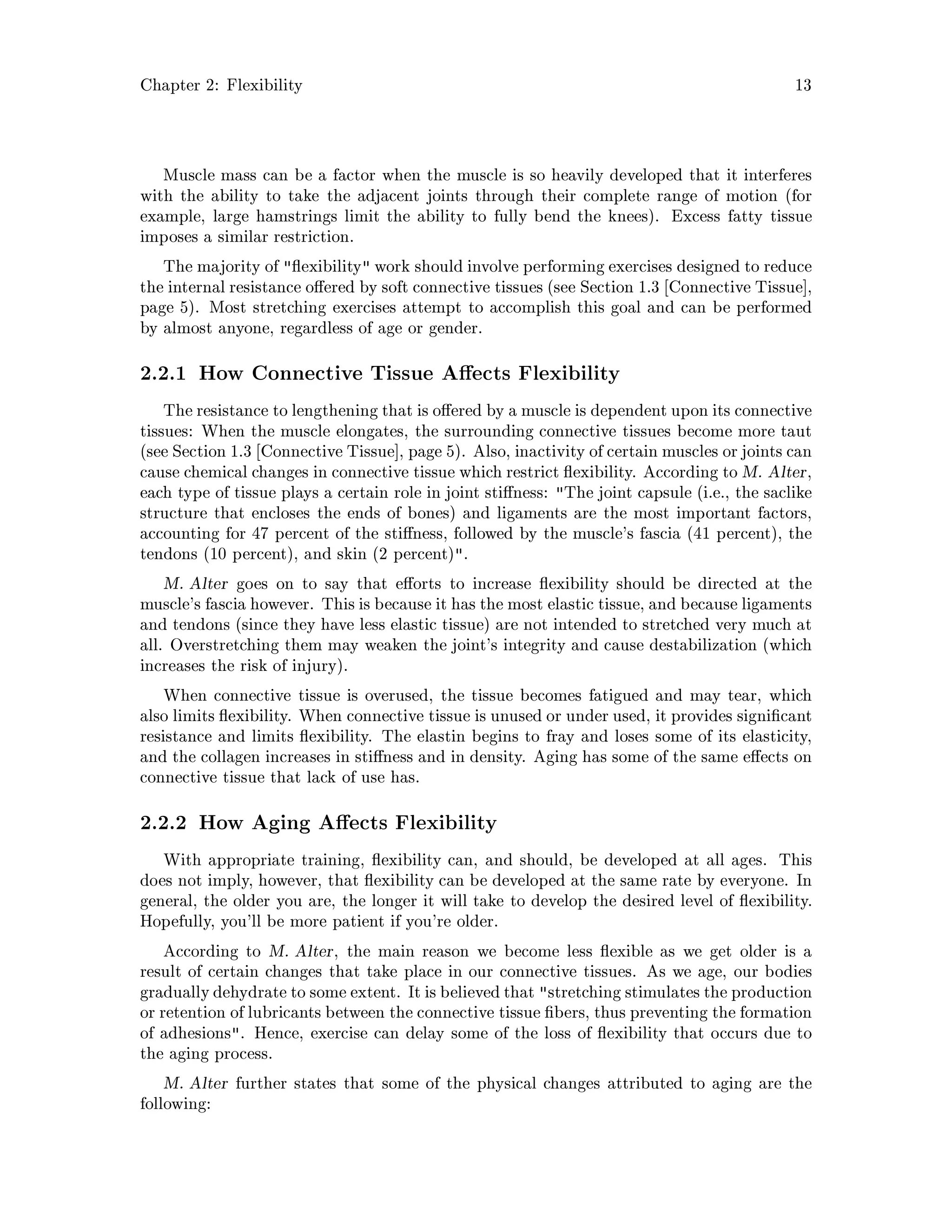 Chapter 2: Flexibility 13
Muscle mass can be a factor when the muscle is so heavily developed that it interferes
with the ability to take the adjacent joints through their complete range of motion for
example, large hamstrings limit the ability to fully bend the knees. Excess fatty tissue
imposes a similar restriction.
The majority of  exibility work should involve performing exercises designed to reduce
the internal resistance o ered by soft connective tissues see Section 1.3 Connective Tissue ,
page 5. Most stretching exercises attempt to accomplish this goal and can be performed
by almost anyone, regardless of age or gender.
2.2.1 How Connective Tissue A ects Flexibility
The resistance to lengthening that is o ered by a muscle is dependent upon its connective
tissues: When the muscle elongates, the surrounding connective tissues become more taut
see Section 1.3 Connective Tissue , page 5. Also, inactivity of certain muscles or joints can
cause chemical changes in connective tissue which restrict exibility. According to M. Alter,
each type of tissue plays a certain role in joint sti ness: The joint capsule i.e., the saclike
structure that encloses the ends of bones and ligaments are the most important factors,
accounting for 47 percent of the sti ness, followed by the muscle's fascia 41 percent, the
tendons 10 percent, and skin 2 percent.
M. Alter goes on to say that e orts to increase exibility should be directed at the
muscle's fascia however. This is because it has the most elastic tissue, and because ligaments
and tendons since they have less elastic tissue are not intended to stretched very much at
all. Overstretching them may weaken the joint's integrity and cause destabilization which
increases the risk of injury.
When connective tissue is overused, the tissue becomes fatigued and may tear, which
also limits exibility. When connective tissue is unused or under used, it provides signi cant
resistance and limits exibility. The elastin begins to fray and loses some of its elasticity,
and the collagen increases in sti ness and in density. Aging has some of the same e ects on
connective tissue that lack of use has.
2.2.2 How Aging A ects Flexibility
With appropriate training, exibility can, and should, be developed at all ages. This
does not imply, however, that exibility can be developed at the same rate by everyone. In
general, the older you are, the longer it will take to develop the desired level of exibility.
Hopefully, you'll be more patient if you're older.
According to M. Alter, the main reason we become less exible as we get older is a
result of certain changes that take place in our connective tissues. As we age, our bodies
graduallydehydrate to some extent. It is believedthat stretching stimulates the production
or retention of lubricants between the connective tissue bers, thus preventing the formation
of adhesions. Hence, exercise can delay some of the loss of exibility that occurs due to
the aging process.
M. Alter further states that some of the physical changes attributed to aging are the
following:
 