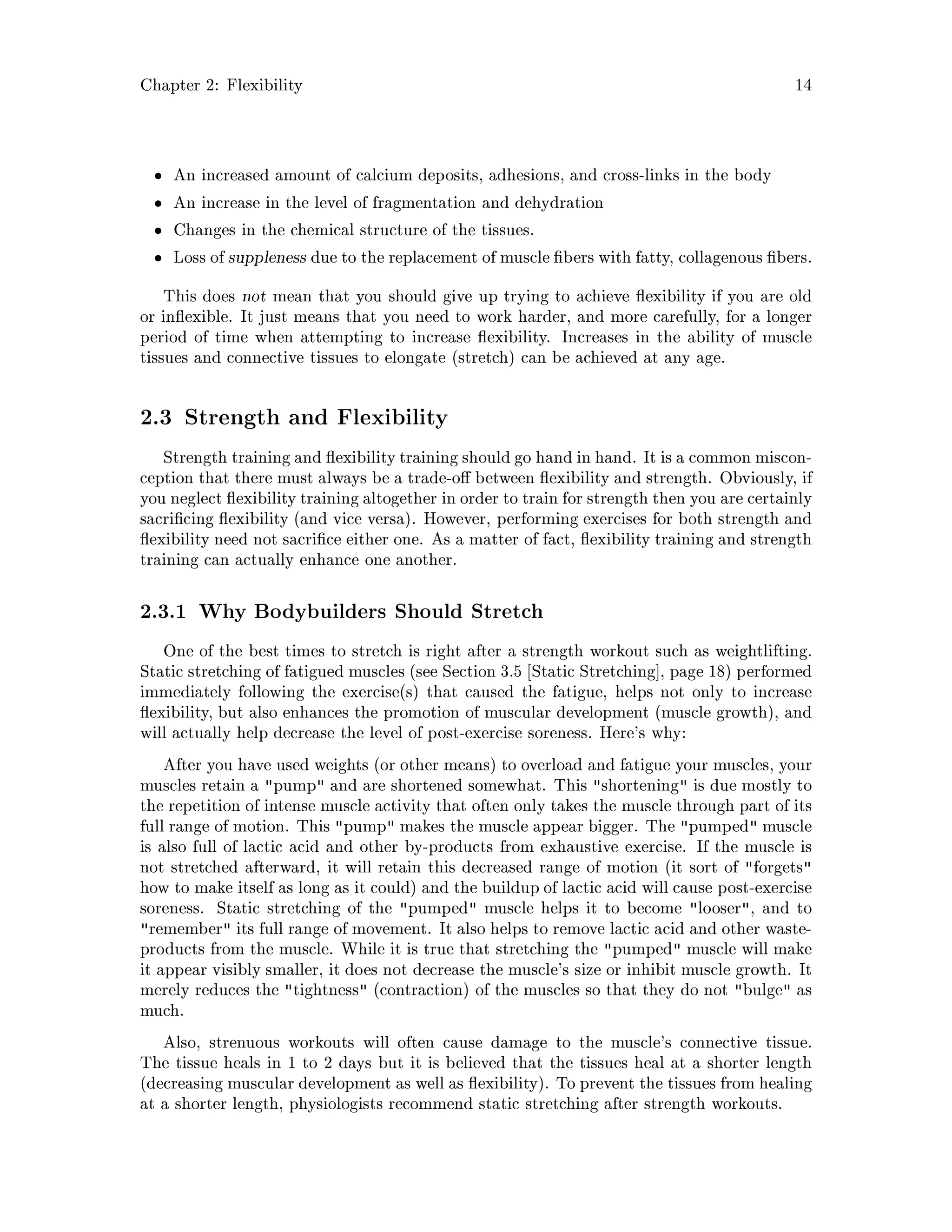 Chapter 2: Flexibility 14
An increased amount of calcium deposits, adhesions, and cross-links in the body
An increase in the level of fragmentation and dehydration
Changes in the chemical structure of the tissues.
Loss of suppleness due to the replacement of muscle bers with fatty, collagenous bers.
This does not mean that you should give up trying to achieve exibility if you are old
or in exible. It just means that you need to work harder, and more carefully, for a longer
period of time when attempting to increase exibility. Increases in the ability of muscle
tissues and connective tissues to elongate stretch can be achieved at any age.
2.3 Strength and Flexibility
Strength training and exibility training should go hand in hand. It is a common miscon-
ception that there must always be a trade-o between exibility and strength. Obviously, if
you neglect exibility training altogether in order to train for strength then you are certainly
sacri cing exibility and vice versa. However, performing exercises for both strength and
exibility need not sacri ce either one. As a matter of fact, exibility training and strength
training can actually enhance one another.
2.3.1 Why Bodybuilders Should Stretch
One of the best times to stretch is right after a strength workout such as weightlifting.
Static stretching of fatigued muscles see Section 3.5 Static Stretching , page 18 performed
immediately following the exercises that caused the fatigue, helps not only to increase
exibility, but also enhances the promotion of muscular development muscle growth, and
will actually help decrease the level of post-exercise soreness. Here's why:
After you have used weights or other means to overload and fatigue your muscles, your
muscles retain a pump and are shortened somewhat. This shortening is due mostly to
the repetition of intense muscle activity that often only takes the muscle through part of its
full range of motion. This pump makes the muscle appear bigger. The pumped muscle
is also full of lactic acid and other by-products from exhaustive exercise. If the muscle is
not stretched afterward, it will retain this decreased range of motion it sort of forgets
how to make itself as long as it could and the buildup of lactic acid will cause post-exercise
soreness. Static stretching of the pumped muscle helps it to become looser, and to
remember its full range of movement. It also helps to remove lactic acid and other waste-
products from the muscle. While it is true that stretching the pumped muscle will make
it appear visibly smaller, it does not decrease the muscle's size or inhibit muscle growth. It
merely reduces the tightness contraction of the muscles so that they do not bulge as
much.
Also, strenuous workouts will often cause damage to the muscle's connective tissue.
The tissue heals in 1 to 2 days but it is believed that the tissues heal at a shorter length
decreasing muscular development as well as exibility. To prevent the tissues from healing
at a shorter length, physiologists recommend static stretching after strength workouts.
 