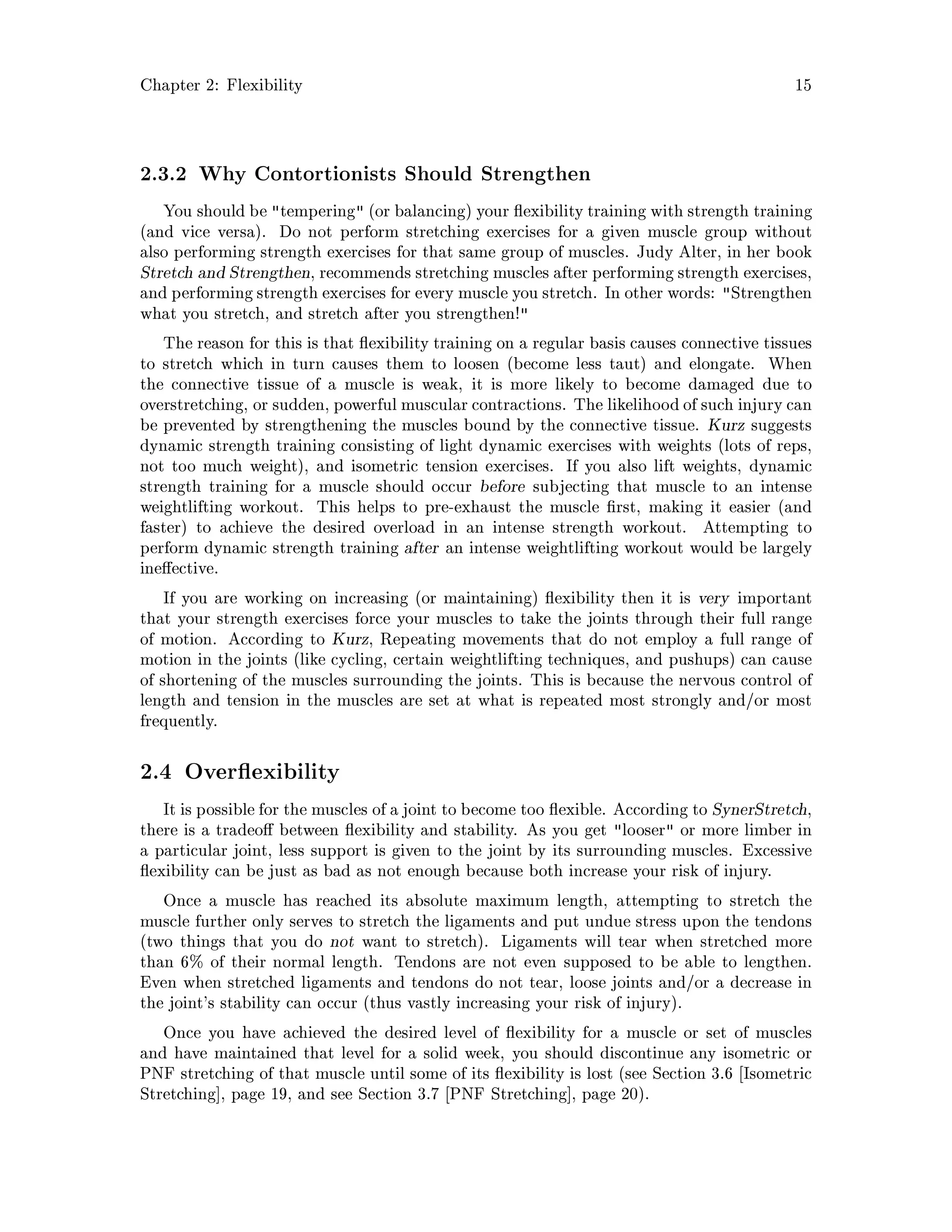 Chapter 2: Flexibility 15
2.3.2 Why Contortionists Should Strengthen
You should be tempering or balancing your exibility training with strength training
and vice versa. Do not perform stretching exercises for a given muscle group without
also performing strength exercises for that same group of muscles. Judy Alter, in her book
Stretch and Strengthen, recommends stretching muscles after performing strength exercises,
and performing strength exercises for every muscle you stretch. In other words: Strengthen
what you stretch, and stretch after you strengthen!
The reason for this is that exibility training on a regular basis causes connective tissues
to stretch which in turn causes them to loosen become less taut and elongate. When
the connective tissue of a muscle is weak, it is more likely to become damaged due to
overstretching, or sudden, powerful muscular contractions. The likelihood of such injury can
be prevented by strengthening the muscles bound by the connective tissue. Kurz suggests
dynamic strength training consisting of light dynamic exercises with weights lots of reps,
not too much weight, and isometric tension exercises. If you also lift weights, dynamic
strength training for a muscle should occur before subjecting that muscle to an intense
weightlifting workout. This helps to pre-exhaust the muscle rst, making it easier and
faster to achieve the desired overload in an intense strength workout. Attempting to
perform dynamic strength training after an intense weightlifting workout would be largely
ine ective.
If you are working on increasing or maintaining exibility then it is very important
that your strength exercises force your muscles to take the joints through their full range
of motion. According to Kurz, Repeating movements that do not employ a full range of
motion in the joints like cycling, certain weightlifting techniques, and pushups can cause
of shortening of the muscles surrounding the joints. This is because the nervous control of
length and tension in the muscles are set at what is repeated most strongly and or most
frequently.
2.4 Over exibility
It is possible for the muscles of a joint to become too exible. According to SynerStretch,
there is a tradeo between exibility and stability. As you get looser or more limber in
a particular joint, less support is given to the joint by its surrounding muscles. Excessive
exibility can be just as bad as not enough because both increase your risk of injury.
Once a muscle has reached its absolute maximum length, attempting to stretch the
muscle further only serves to stretch the ligaments and put undue stress upon the tendons
two things that you do not want to stretch. Ligaments will tear when stretched more
than 6 of their normal length. Tendons are not even supposed to be able to lengthen.
Even when stretched ligaments and tendons do not tear, loose joints and or a decrease in
the joint's stability can occur thus vastly increasing your risk of injury.
Once you have achieved the desired level of exibility for a muscle or set of muscles
and have maintained that level for a solid week, you should discontinue any isometric or
PNF stretching of that muscle until some of its exibility is lost see Section 3.6 Isometric
Stretching , page 19, and see Section 3.7 PNF Stretching , page 20.
 