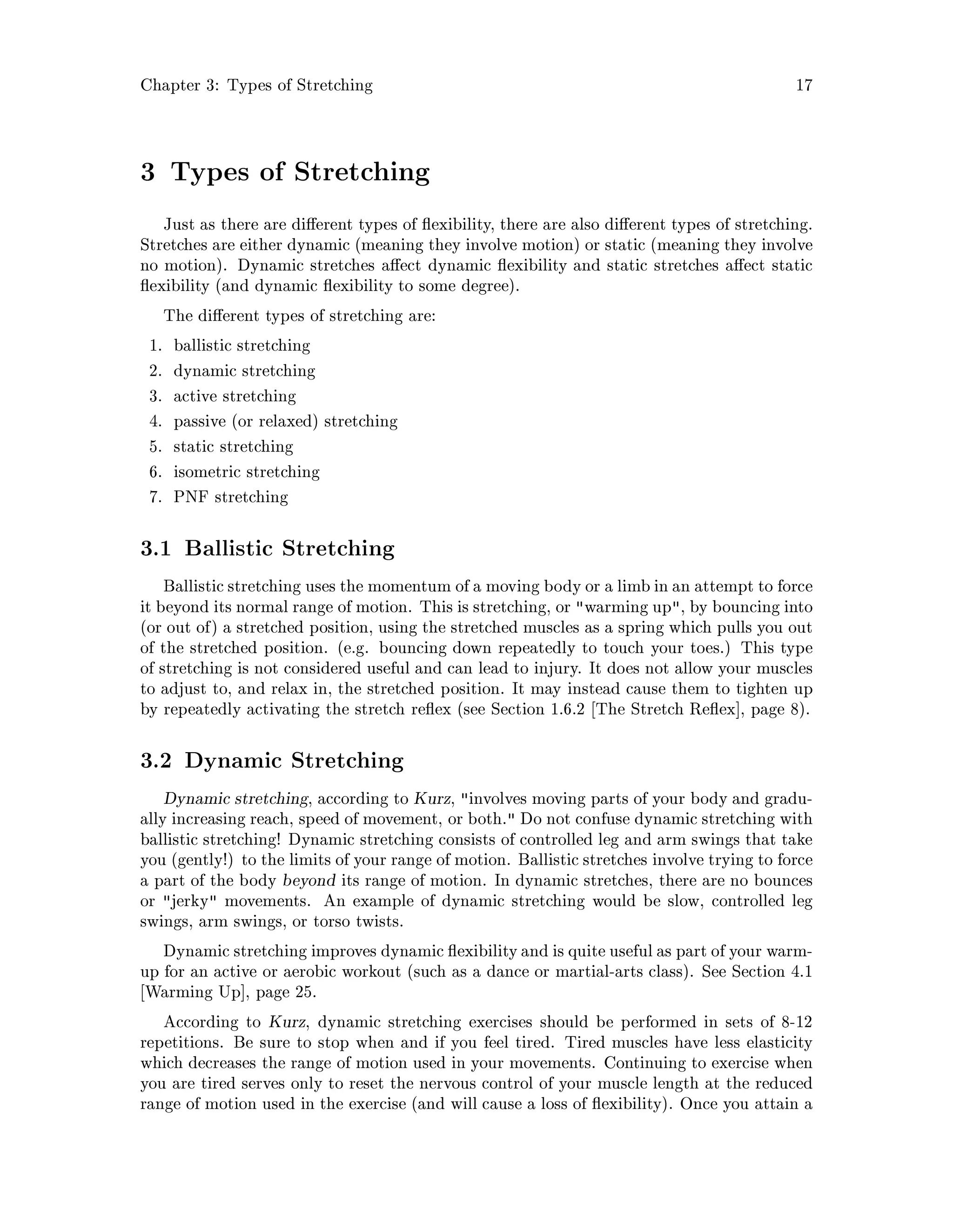 Chapter 3: Types of Stretching 17
3 Types of Stretching
Just as there are di erent types of exibility, there are also di erent types of stretching.
Stretches are either dynamic meaning they involve motion or static meaning they involve
no motion. Dynamic stretches a ect dynamic exibility and static stretches a ect static
exibility and dynamic exibility to some degree.
The di erent types of stretching are:
1. ballistic stretching
2. dynamic stretching
3. active stretching
4. passive or relaxed stretching
5. static stretching
6. isometric stretching
7. PNF stretching
3.1 Ballistic Stretching
Ballistic stretching uses the momentum of a moving body or a limb in an attempt to force
it beyond its normal range of motion. This is stretching, or warming up, by bouncing into
or out of a stretched position, using the stretched muscles as a spring which pulls you out
of the stretched position. e.g. bouncing down repeatedly to touch your toes. This type
of stretching is not considered useful and can lead to injury. It does not allow your muscles
to adjust to, and relax in, the stretched position. It may instead cause them to tighten up
by repeatedly activating the stretch re ex see Section 1.6.2 The Stretch Re ex , page 8.
3.2 Dynamic Stretching
Dynamic stretching, according to Kurz, involves moving parts of your body and gradu-
ally increasing reach, speed of movement, or both. Do not confuse dynamic stretching with
ballistic stretching! Dynamic stretching consists of controlled leg and arm swings that take
you gently! to the limits of your range of motion. Ballistic stretches involve trying to force
a part of the body beyond its range of motion. In dynamic stretches, there are no bounces
or jerky movements. An example of dynamic stretching would be slow, controlled leg
swings, arm swings, or torso twists.
Dynamic stretching improves dynamic exibilityand is quite useful as part of your warm-
up for an active or aerobic workout such as a dance or martial-arts class. See Section 4.1
Warming Up , page 25.
According to Kurz, dynamic stretching exercises should be performed in sets of 8-12
repetitions. Be sure to stop when and if you feel tired. Tired muscles have less elasticity
which decreases the range of motion used in your movements. Continuing to exercise when
you are tired serves only to reset the nervous control of your muscle length at the reduced
range of motion used in the exercise and will cause a loss of exibility. Once you attain a
 