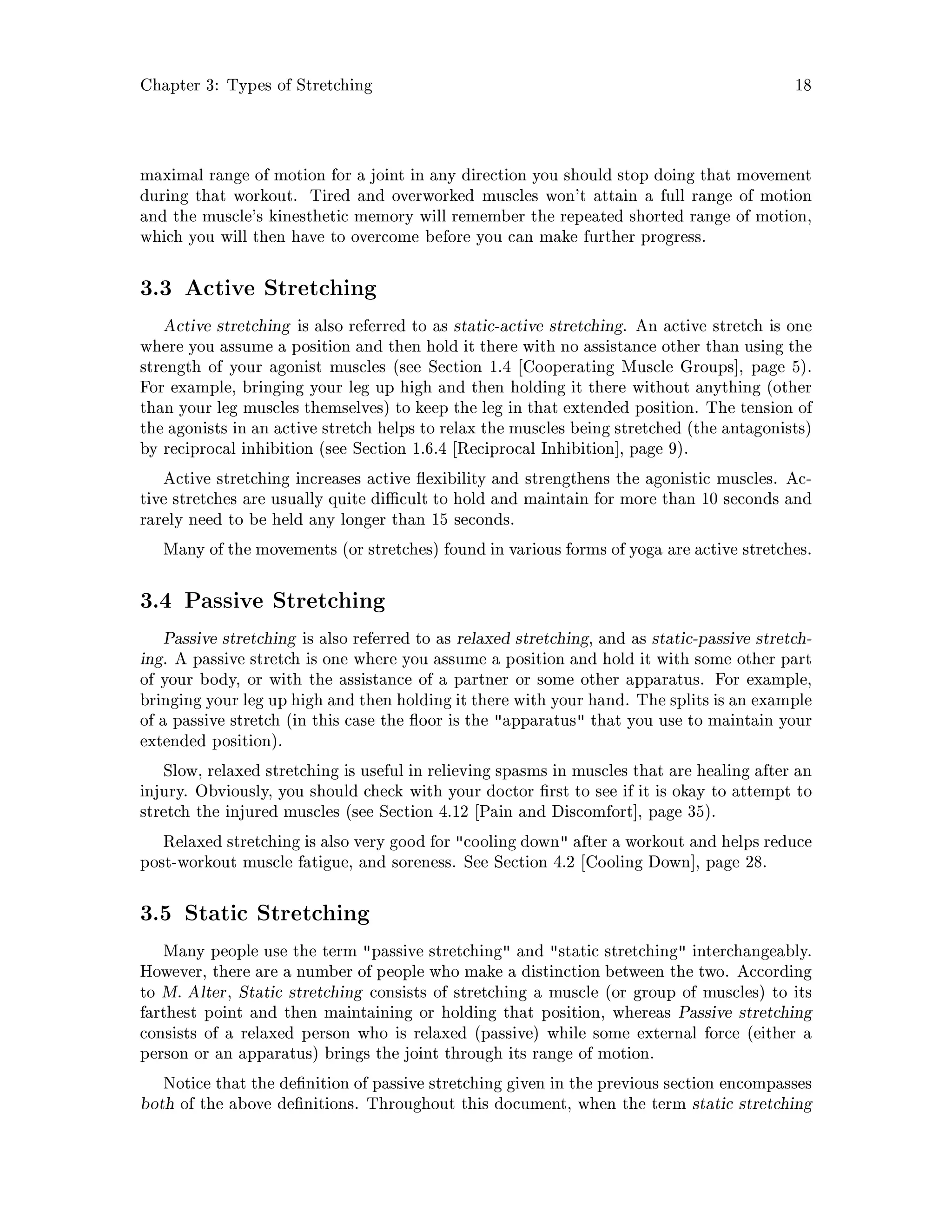 Chapter 3: Types of Stretching 18
maximal range of motion for a joint in any direction you should stop doing that movement
during that workout. Tired and overworked muscles won't attain a full range of motion
and the muscle's kinesthetic memory will remember the repeated shorted range of motion,
which you will then have to overcome before you can make further progress.
3.3 Active Stretching
Active stretching is also referred to as static-active stretching. An active stretch is one
where you assume a position and then hold it there with no assistance other than using the
strength of your agonist muscles see Section 1.4 Cooperating Muscle Groups , page 5.
For example, bringing your leg up high and then holding it there without anything other
than your leg muscles themselves to keep the leg in that extended position. The tension of
the agonists in an active stretch helps to relax the muscles being stretched the antagonists
by reciprocal inhibition see Section 1.6.4 Reciprocal Inhibition , page 9.
Active stretching increases active exibility and strengthens the agonistic muscles. Ac-
tive stretches are usually quite di cult to hold and maintain for more than 10 seconds and
rarely need to be held any longer than 15 seconds.
Many of the movements or stretches found in various forms of yoga are active stretches.
3.4 Passive Stretching
Passive stretching is also referred to as relaxed stretching, and as static-passive stretch-
ing. A passive stretch is one where you assume a position and hold it with some other part
of your body, or with the assistance of a partner or some other apparatus. For example,
bringing your leg up high and then holding it there with your hand. The splits is an example
of a passive stretch in this case the oor is the apparatus that you use to maintain your
extended position.
Slow, relaxed stretching is useful in relieving spasms in muscles that are healing after an
injury. Obviously, you should check with your doctor rst to see if it is okay to attempt to
stretch the injured muscles see Section 4.12 Pain and Discomfort , page 35.
Relaxed stretching is also very good for cooling down after a workout and helps reduce
post-workout muscle fatigue, and soreness. See Section 4.2 Cooling Down , page 28.
3.5 Static Stretching
Many people use the term passive stretching and static stretching interchangeably.
However, there are a number of people who make a distinction between the two. According
to M. Alter, Static stretching consists of stretching a muscle or group of muscles to its
farthest point and then maintaining or holding that position, whereas Passive stretching
consists of a relaxed person who is relaxed passive while some external force either a
person or an apparatus brings the joint through its range of motion.
Notice that the de nition of passive stretching given in the previous section encompasses
both of the above de nitions. Throughout this document, when the term static stretching
 
