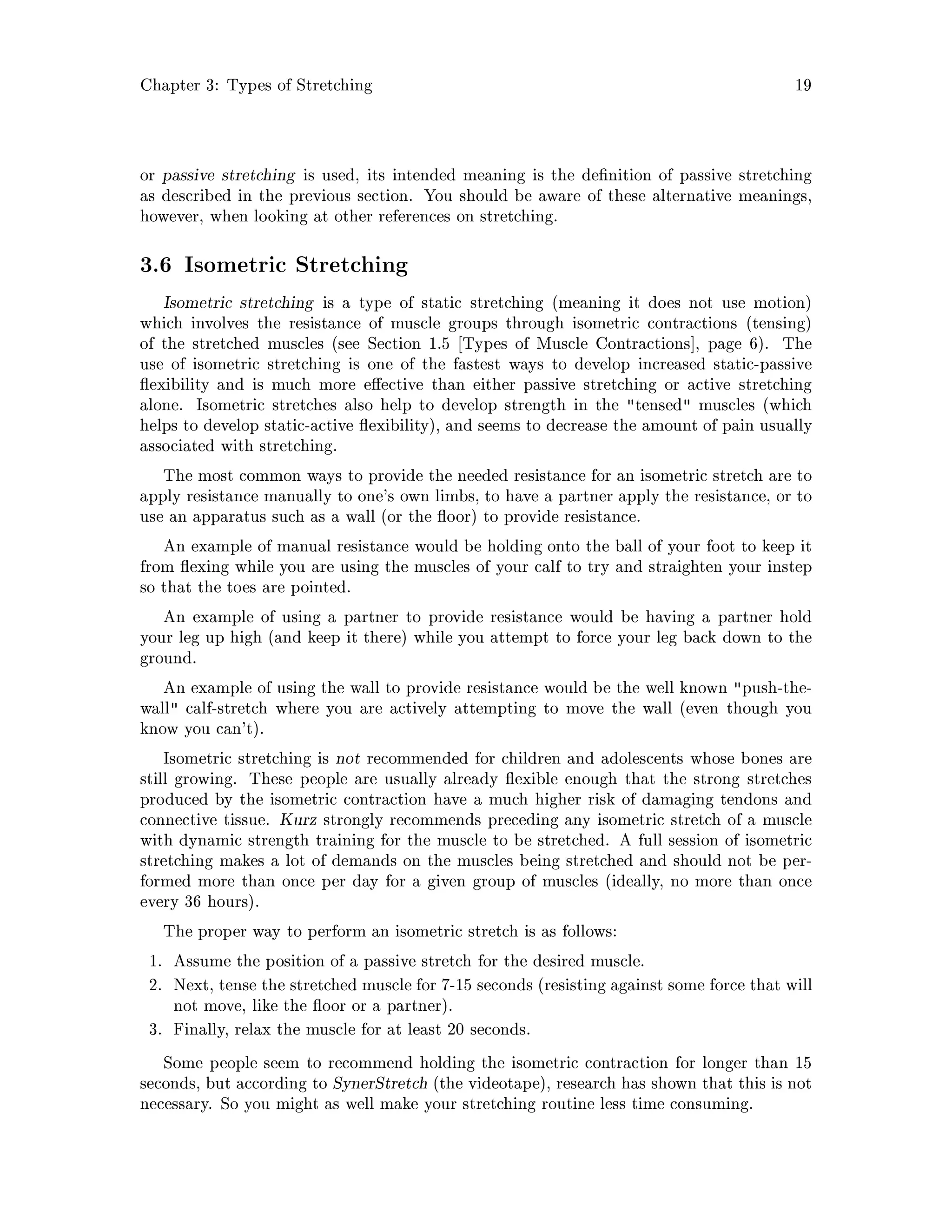 Chapter 3: Types of Stretching 19
or passive stretching is used, its intended meaning is the de nition of passive stretching
as described in the previous section. You should be aware of these alternative meanings,
however, when looking at other references on stretching.
3.6 Isometric Stretching
Isometric stretching is a type of static stretching meaning it does not use motion
which involves the resistance of muscle groups through isometric contractions tensing
of the stretched muscles see Section 1.5 Types of Muscle Contractions , page 6. The
use of isometric stretching is one of the fastest ways to develop increased static-passive
exibility and is much more e ective than either passive stretching or active stretching
alone. Isometric stretches also help to develop strength in the tensed muscles which
helps to develop static-active exibility, and seems to decrease the amount of pain usually
associated with stretching.
The most common ways to provide the needed resistance for an isometric stretch are to
apply resistance manually to one's own limbs, to have a partner apply the resistance, or to
use an apparatus such as a wall or the oor to provide resistance.
An example of manual resistance would be holding onto the ball of your foot to keep it
from exing while you are using the muscles of your calf to try and straighten your instep
so that the toes are pointed.
An example of using a partner to provide resistance would be having a partner hold
your leg up high and keep it there while you attempt to force your leg back down to the
ground.
An example of using the wall to provide resistance would be the well known push-the-
wall calf-stretch where you are actively attempting to move the wall even though you
know you can't.
Isometric stretching is not recommended for children and adolescents whose bones are
still growing. These people are usually already exible enough that the strong stretches
produced by the isometric contraction have a much higher risk of damaging tendons and
connective tissue. Kurz strongly recommends preceding any isometric stretch of a muscle
with dynamic strength training for the muscle to be stretched. A full session of isometric
stretching makes a lot of demands on the muscles being stretched and should not be per-
formed more than once per day for a given group of muscles ideally, no more than once
every 36 hours.
The proper way to perform an isometric stretch is as follows:
1. Assume the position of a passive stretch for the desired muscle.
2. Next, tense the stretched muscle for 7-15 seconds resisting against some force that will
not move, like the oor or a partner.
3. Finally, relax the muscle for at least 20 seconds.
Some people seem to recommend holding the isometric contraction for longer than 15
seconds, but according to SynerStretch the videotape, research has shown that this is not
necessary. So you might as well make your stretching routine less time consuming.
 