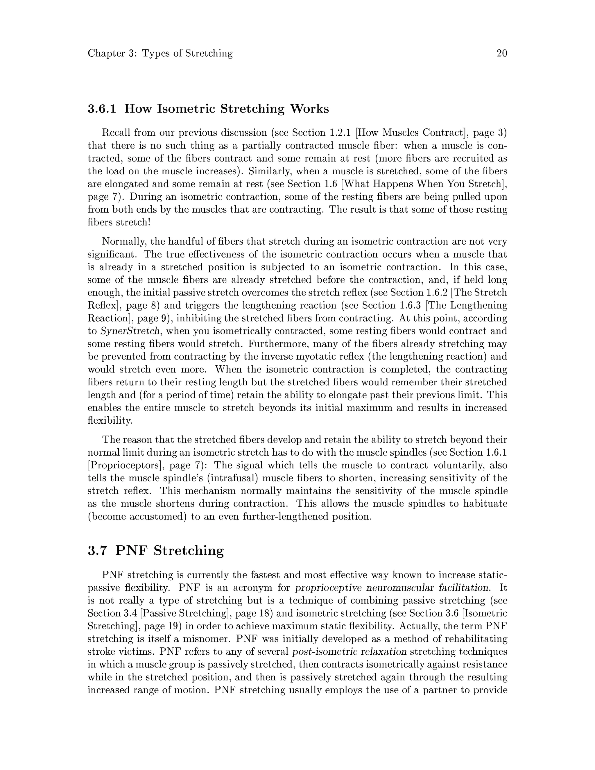 Chapter 3: Types of Stretching 20
3.6.1 How Isometric Stretching Works
Recall from our previous discussion see Section 1.2.1 How Muscles Contract , page 3
that there is no such thing as a partially contracted muscle ber: when a muscle is con-
tracted, some of the bers contract and some remain at rest more bers are recruited as
the load on the muscle increases. Similarly, when a muscle is stretched, some of the bers
are elongated and some remain at rest see Section 1.6 What Happens When You Stretch ,
page 7. During an isometric contraction, some of the resting bers are being pulled upon
from both ends by the muscles that are contracting. The result is that some of those resting
bers stretch!
Normally, the handful of bers that stretch during an isometric contraction are not very
signi cant. The true e ectiveness of the isometric contraction occurs when a muscle that
is already in a stretched position is subjected to an isometric contraction. In this case,
some of the muscle bers are already stretched before the contraction, and, if held long
enough, the initialpassive stretch overcomes the stretch re ex see Section 1.6.2 The Stretch
Re ex , page 8 and triggers the lengthening reaction see Section 1.6.3 The Lengthening
Reaction , page 9, inhibiting the stretched bers from contracting. At this point, according
to SynerStretch, when you isometrically contracted, some resting bers would contract and
some resting bers would stretch. Furthermore, many of the bers already stretching may
be prevented from contracting by the inverse myotatic re ex the lengthening reaction and
would stretch even more. When the isometric contraction is completed, the contracting
bers return to their resting length but the stretched bers would remember their stretched
length and for a period of time retain the ability to elongate past their previous limit. This
enables the entire muscle to stretch beyonds its initial maximum and results in increased
exibility.
The reason that the stretched bers develop and retain the ability to stretch beyond their
normal limit during an isometric stretch has to do with the muscle spindlessee Section 1.6.1
Proprioceptors , page 7: The signal which tells the muscle to contract voluntarily, also
tells the muscle spindle's intrafusal muscle bers to shorten, increasing sensitivity of the
stretch re ex. This mechanism normally maintains the sensitivity of the muscle spindle
as the muscle shortens during contraction. This allows the muscle spindles to habituate
become accustomed to an even further-lengthened position.
3.7 PNF Stretching
PNF stretching is currently the fastest and most e ective way known to increase static-
passive exibility. PNF is an acronym for proprioceptive neuromuscular facilitation. It
is not really a type of stretching but is a technique of combining passive stretching see
Section 3.4 Passive Stretching , page 18 and isometric stretching see Section 3.6 Isometric
Stretching , page 19 in order to achieve maximum static exibility. Actually, the term PNF
stretching is itself a misnomer. PNF was initially developed as a method of rehabilitating
stroke victims. PNF refers to any of several post-isometric relaxation stretching techniques
inwhicha muscle group is passivelystretched, then contracts isometricallyagainst resistance
while in the stretched position, and then is passively stretched again through the resulting
increased range of motion. PNF stretching usually employs the use of a partner to provide
 