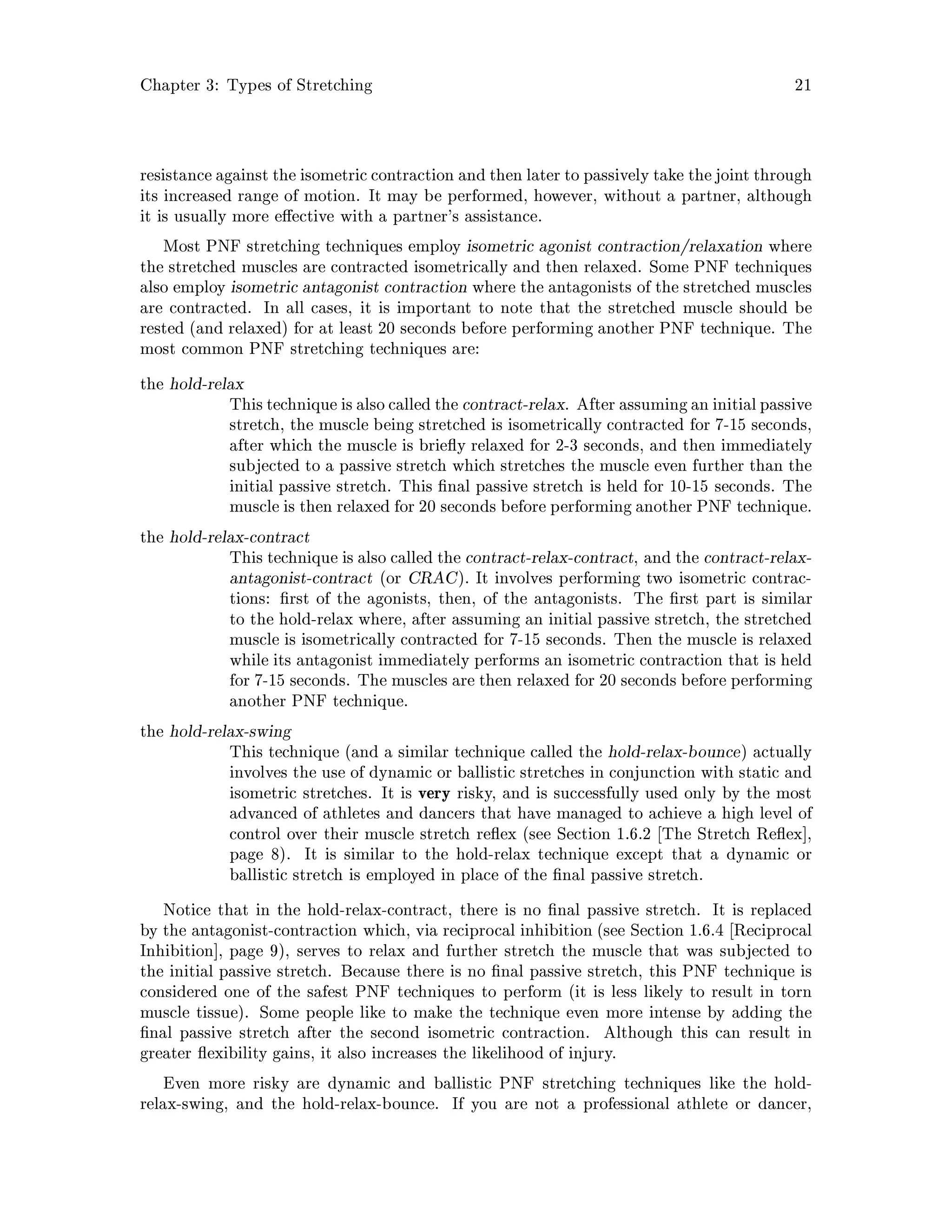Chapter 3: Types of Stretching 21
resistance against the isometric contraction and then later to passively take the joint through
its increased range of motion. It may be performed, however, without a partner, although
it is usually more e ective with a partner's assistance.
Most PNF stretching techniques employ isometric agonist contraction relaxation where
the stretched muscles are contracted isometrically and then relaxed. Some PNF techniques
also employ isometric antagonist contraction where the antagonists of the stretched muscles
are contracted. In all cases, it is important to note that the stretched muscle should be
rested and relaxed for at least 20 seconds before performing another PNF technique. The
most common PNF stretching techniques are:
the hold-relax
Thistechnique is also called the contract-relax. After assumingan initialpassive
stretch, the muscle being stretched is isometrically contracted for 7-15 seconds,
after which the muscle is brie y relaxed for 2-3 seconds, and then immediately
subjected to a passive stretch which stretches the muscle even further than the
initial passive stretch. This nal passive stretch is held for 10-15 seconds. The
muscle is then relaxed for 20 seconds before performing another PNF technique.
the hold-relax-contract
This technique is also called the contract-relax-contract, and the contract-relax-
antagonist-contract or CRAC. It involves performing two isometric contrac-
tions: rst of the agonists, then, of the antagonists. The rst part is similar
to the hold-relax where, after assuming an initial passive stretch, the stretched
muscle is isometrically contracted for 7-15 seconds. Then the muscle is relaxed
while its antagonist immediately performs an isometric contraction that is held
for 7-15 seconds. The muscles are then relaxed for 20 seconds before performing
another PNF technique.
the hold-relax-swing
This technique and a similar technique called the hold-relax-bounce actually
involves the use of dynamic or ballistic stretches in conjunction with static and
isometric stretches. It is very risky, and is successfully used only by the most
advanced of athletes and dancers that have managed to achieve a high level of
control over their muscle stretch re ex see Section 1.6.2 The Stretch Re ex ,
page 8. It is similar to the hold-relax technique except that a dynamic or
ballistic stretch is employed in place of the nal passive stretch.
Notice that in the hold-relax-contract, there is no nal passive stretch. It is replaced
by the antagonist-contraction which, via reciprocal inhibition see Section 1.6.4 Reciprocal
Inhibition , page 9, serves to relax and further stretch the muscle that was subjected to
the initial passive stretch. Because there is no nal passive stretch, this PNF technique is
considered one of the safest PNF techniques to perform it is less likely to result in torn
muscle tissue. Some people like to make the technique even more intense by adding the
nal passive stretch after the second isometric contraction. Although this can result in
greater exibility gains, it also increases the likelihood of injury.
Even more risky are dynamic and ballistic PNF stretching techniques like the hold-
relax-swing, and the hold-relax-bounce. If you are not a professional athlete or dancer,
 