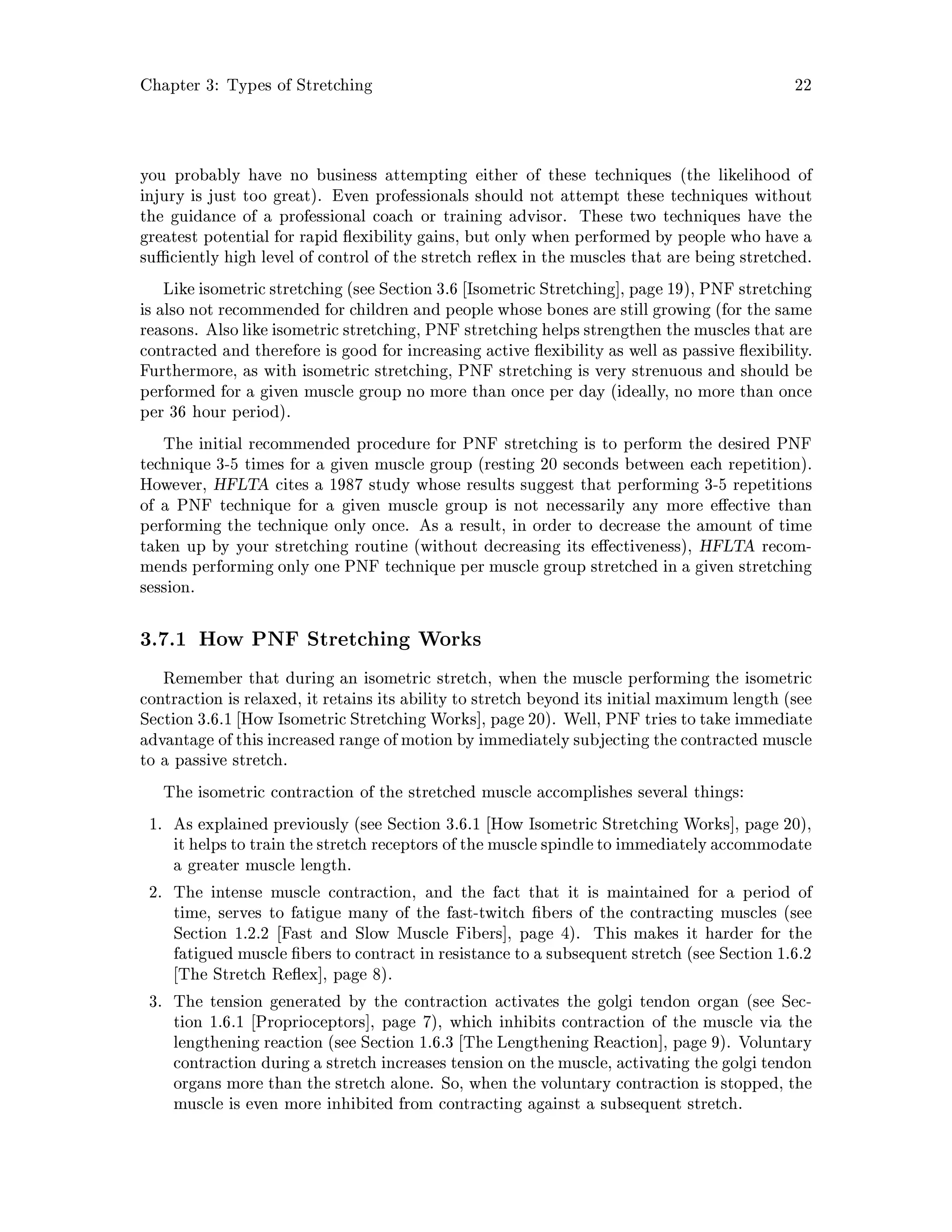 Chapter 3: Types of Stretching 22
you probably have no business attempting either of these techniques the likelihood of
injury is just too great. Even professionals should not attempt these techniques without
the guidance of a professional coach or training advisor. These two techniques have the
greatest potential for rapid exibility gains, but only when performed by people who have a
su ciently high level of control of the stretch re ex in the muscles that are being stretched.
Like isometric stretching see Section 3.6 Isometric Stretching , page 19, PNF stretching
is also not recommended for children and people whose bones are still growing for the same
reasons. Also like isometric stretching, PNF stretching helps strengthen the muscles that are
contracted and therefore is good for increasing active exibility as well as passive exibility.
Furthermore, as with isometric stretching, PNF stretching is very strenuous and should be
performed for a given muscle group no more than once per day ideally, no more than once
per 36 hour period.
The initial recommended procedure for PNF stretching is to perform the desired PNF
technique 3-5 times for a given muscle group resting 20 seconds between each repetition.
However, HFLTA cites a 1987 study whose results suggest that performing 3-5 repetitions
of a PNF technique for a given muscle group is not necessarily any more e ective than
performing the technique only once. As a result, in order to decrease the amount of time
taken up by your stretching routine without decreasing its e ectiveness, HFLTA recom-
mends performing only one PNF technique per muscle group stretched in a given stretching
session.
3.7.1 How PNF Stretching Works
Remember that during an isometric stretch, when the muscle performing the isometric
contraction is relaxed, it retains its ability to stretch beyond its initial maximum length see
Section 3.6.1 How Isometric Stretching Works , page 20. Well, PNF tries to take immediate
advantage of thisincreased range of motion by immediatelysubjecting the contracted muscle
to a passive stretch.
The isometric contraction of the stretched muscle accomplishes several things:
1. As explained previously see Section 3.6.1 How Isometric Stretching Works , page 20,
it helpsto train the stretch receptors of the muscle spindleto immediatelyaccommodate
a greater muscle length.
2. The intense muscle contraction, and the fact that it is maintained for a period of
time, serves to fatigue many of the fast-twitch bers of the contracting muscles see
Section 1.2.2 Fast and Slow Muscle Fibers , page 4. This makes it harder for the
fatigued muscle bers to contract in resistance to a subsequent stretch see Section 1.6.2
The Stretch Re ex , page 8.
3. The tension generated by the contraction activates the golgi tendon organ see Sec-
tion 1.6.1 Proprioceptors , page 7, which inhibits contraction of the muscle via the
lengthening reaction see Section 1.6.3 The Lengthening Reaction , page 9. Voluntary
contraction during a stretch increases tension on the muscle, activating the golgi tendon
organs more than the stretch alone. So, when the voluntary contraction is stopped, the
muscle is even more inhibited from contracting against a subsequent stretch.
 