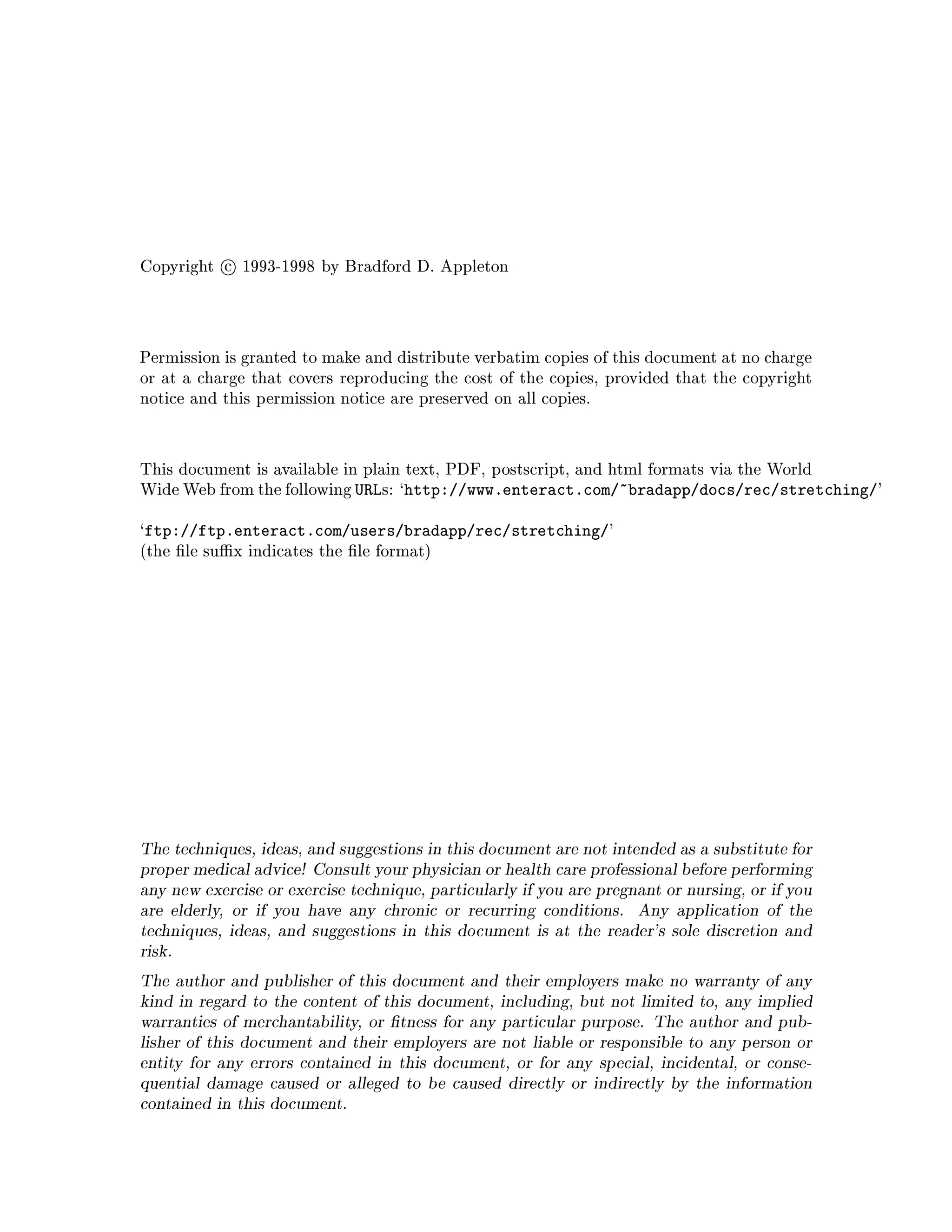 Copyright c 1993-1998 by Bradford D. Appleton
Permission is granted to make and distribute verbatim copies of this document at no charge
or at a charge that covers reproducing the cost of the copies, provided that the copyright
notice and this permission notice are preserved on all copies.
This document is available in plain text, PDF, postscript, and html formats via the World
Wide Web from the following URLs: `http: www.enteract.com ~bradapp docs rec stretching '
`ftp: ftp.enteract.com users bradapp rec stretching '
the le su x indicates the le format
The techniques, ideas, and suggestions in this document are not intended as a substitute for
proper medical advice! Consult your physician or health care professional before performing
any new exercise or exercise technique, particularly if you are pregnant or nursing, or if you
are elderly, or if you have any chronic or recurring conditions. Any application of the
techniques, ideas, and suggestions in this document is at the reader's sole discretion and
risk.
The author and publisher of this document and their employers make no warranty of any
kind in regard to the content of this document, including, but not limited to, any implied
warranties of merchantability, or tness for any particular purpose. The author and pub-
lisher of this document and their employers are not liable or responsible to any person or
entity for any errors contained in this document, or for any special, incidental, or conse-
quential damage caused or alleged to be caused directly or indirectly by the information
contained in this document.
 