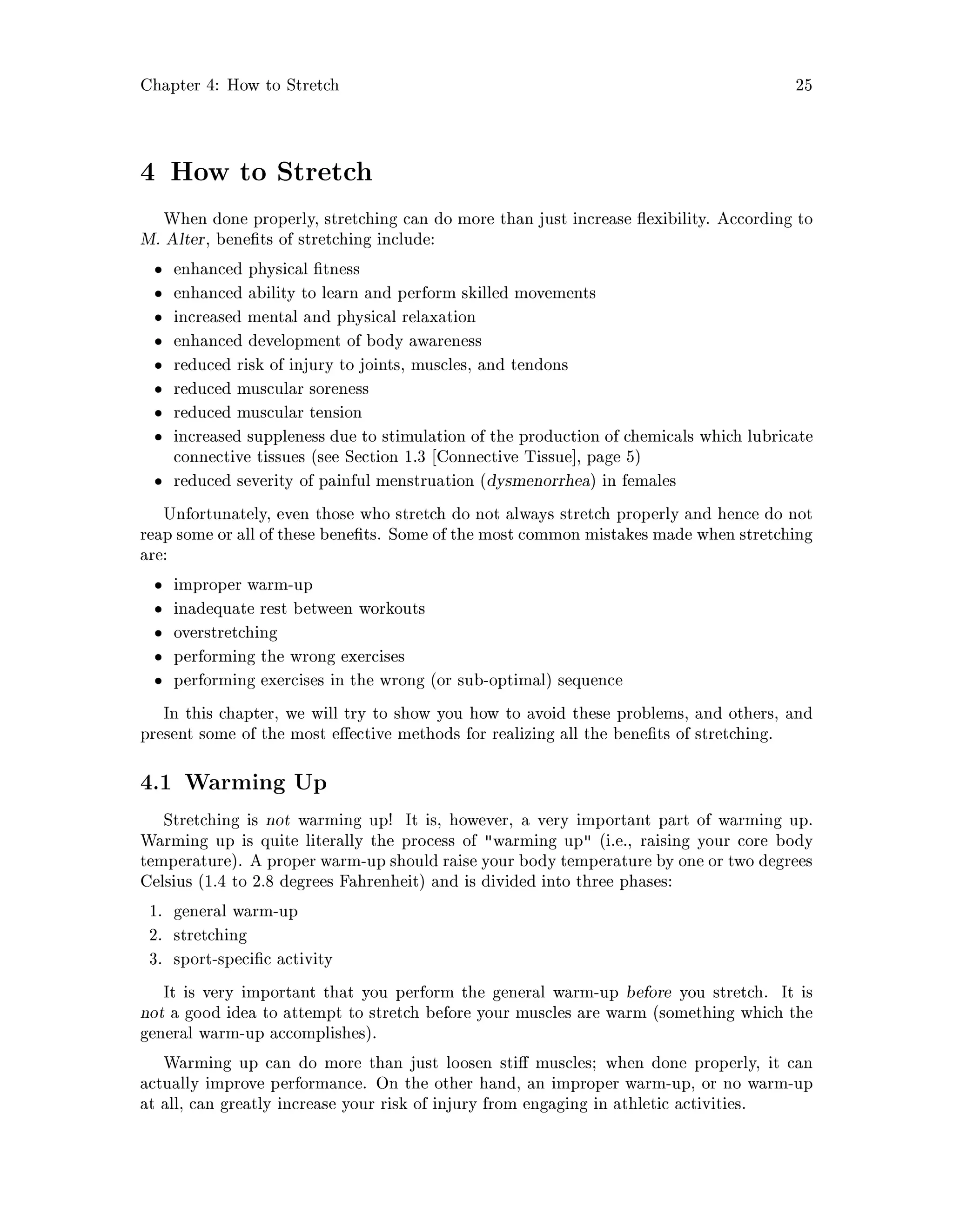Chapter 4: How to Stretch 25
4 How to Stretch
When done properly, stretching can do more than just increase exibility. According to
M. Alter, bene ts of stretching include:
enhanced physical tness
enhanced ability to learn and perform skilled movements
increased mental and physical relaxation
enhanced development of body awareness
reduced risk of injury to joints, muscles, and tendons
reduced muscular soreness
reduced muscular tension
increased suppleness due to stimulation of the production of chemicals which lubricate
connective tissues see Section 1.3 Connective Tissue , page 5
reduced severity of painful menstruation dysmenorrhea in females
Unfortunately, even those who stretch do not always stretch properly and hence do not
reap some or all of these bene ts. Some of the most common mistakes made when stretching
are:
improper warm-up
inadequate rest between workouts
overstretching
performing the wrong exercises
performing exercises in the wrong or sub-optimal sequence
In this chapter, we will try to show you how to avoid these problems, and others, and
present some of the most e ective methods for realizing all the bene ts of stretching.
4.1 Warming Up
Stretching is not warming up! It is, however, a very important part of warming up.
Warming up is quite literally the process of warming up i.e., raising your core body
temperature. A proper warm-up should raise your body temperature by one or two degrees
Celsius 1.4 to 2.8 degrees Fahrenheit and is divided into three phases:
1. general warm-up
2. stretching
3. sport-speci c activity
It is very important that you perform the general warm-up before you stretch. It is
not a good idea to attempt to stretch before your muscles are warm something which the
general warm-up accomplishes.
Warming up can do more than just loosen sti muscles; when done properly, it can
actually improve performance. On the other hand, an improper warm-up, or no warm-up
at all, can greatly increase your risk of injury from engaging in athletic activities.
 