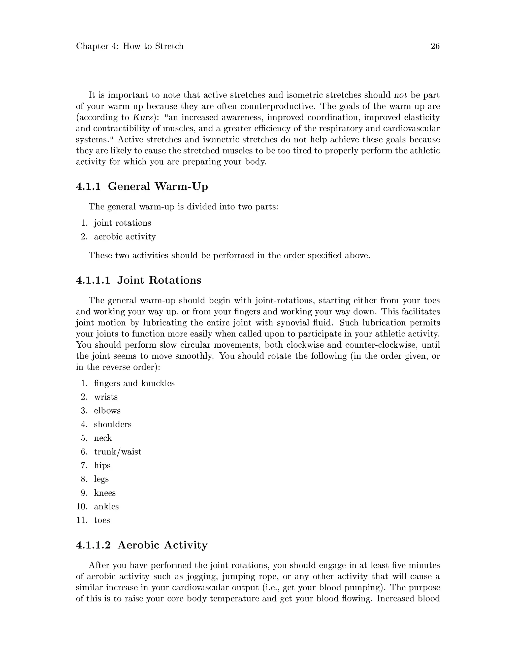 Chapter 4: How to Stretch 26
It is important to note that active stretches and isometric stretches should not be part
of your warm-up because they are often counterproductive. The goals of the warm-up are
according to Kurz: an increased awareness, improved coordination, improved elasticity
and contractibility of muscles, and a greater e ciency of the respiratory and cardiovascular
systems. Active stretches and isometric stretches do not help achieve these goals because
they are likely to cause the stretched muscles to be too tired to properly perform the athletic
activity for which you are preparing your body.
4.1.1 General Warm-Up
The general warm-up is divided into two parts:
1. joint rotations
2. aerobic activity
These two activities should be performed in the order speci ed above.
4.1.1.1 Joint Rotations
The general warm-up should begin with joint-rotations, starting either from your toes
and working your way up, or from your ngers and working your way down. This facilitates
joint motion by lubricating the entire joint with synovial uid. Such lubrication permits
your joints to function more easily when called upon to participate in your athletic activity.
You should perform slow circular movements, both clockwise and counter-clockwise, until
the joint seems to move smoothly. You should rotate the following in the order given, or
in the reverse order:
1. ngers and knuckles
2. wrists
3. elbows
4. shoulders
5. neck
6. trunk waist
7. hips
8. legs
9. knees
10. ankles
11. toes
4.1.1.2 Aerobic Activity
After you have performed the joint rotations, you should engage in at least ve minutes
of aerobic activity such as jogging, jumping rope, or any other activity that will cause a
similar increase in your cardiovascular output i.e., get your blood pumping. The purpose
of this is to raise your core body temperature and get your blood owing. Increased blood
 