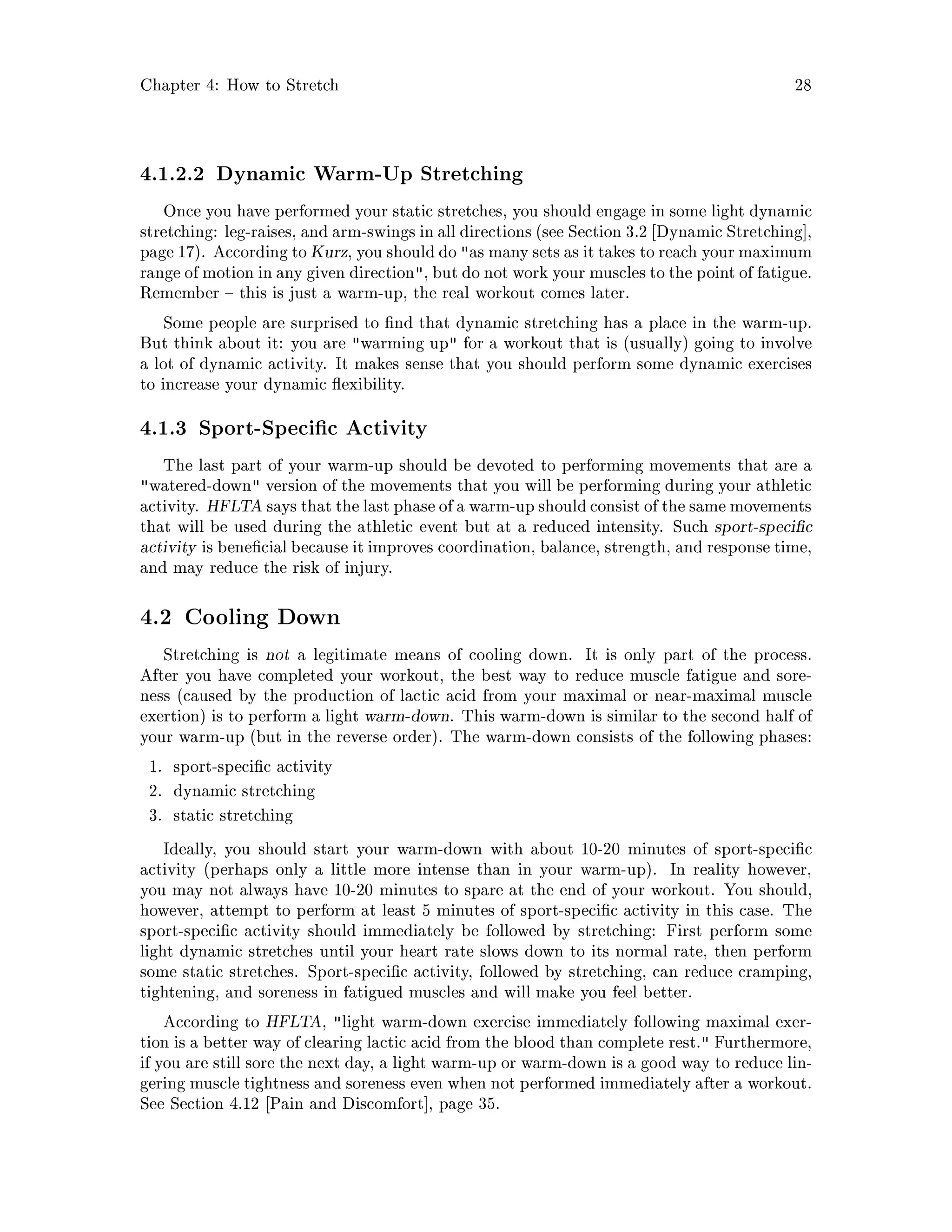 Chapter 4: How to Stretch 28
4.1.2.2 Dynamic Warm-Up Stretching
Once you have performed your static stretches, you should engage in some light dynamic
stretching: leg-raises, and arm-swings in all directions see Section 3.2 Dynamic Stretching ,
page 17. According to Kurz, you shoulddo as many sets as it takes to reach your maximum
range of motion in any given direction, but do not work your muscles to the point of fatigue.
Remember this is just a warm-up, the real workout comes later.
Some people are surprised to nd that dynamic stretching has a place in the warm-up.
But think about it: you are warming up for a workout that is usually going to involve
a lot of dynamic activity. It makes sense that you should perform some dynamic exercises
to increase your dynamic exibility.
4.1.3 Sport-Speci c Activity
The last part of your warm-up should be devoted to performing movements that are a
watered-down version of the movements that you will be performing during your athletic
activity. HFLTA says that the last phase of a warm-up shouldconsist of the same movements
that will be used during the athletic event but at a reduced intensity. Such sport-speci c
activity is bene cial because it improves coordination, balance, strength, and response time,
and may reduce the risk of injury.
4.2 Cooling Down
Stretching is not a legitimate means of cooling down. It is only part of the process.
After you have completed your workout, the best way to reduce muscle fatigue and sore-
ness caused by the production of lactic acid from your maximal or near-maximal muscle
exertion is to perform a light warm-down. This warm-down is similar to the second half of
your warm-up but in the reverse order. The warm-down consists of the following phases:
1. sport-speci c activity
2. dynamic stretching
3. static stretching
Ideally, you should start your warm-down with about 10-20 minutes of sport-speci c
activity perhaps only a little more intense than in your warm-up. In reality however,
you may not always have 10-20 minutes to spare at the end of your workout. You should,
however, attempt to perform at least 5 minutes of sport-speci c activity in this case. The
sport-speci c activity should immediately be followed by stretching: First perform some
light dynamic stretches until your heart rate slows down to its normal rate, then perform
some static stretches. Sport-speci c activity, followed by stretching, can reduce cramping,
tightening, and soreness in fatigued muscles and will make you feel better.
According to HFLTA, light warm-down exercise immediately following maximal exer-
tion is a better way of clearing lactic acid from the blood than complete rest. Furthermore,
if you are still sore the next day, a light warm-up or warm-down is a good way to reduce lin-
gering muscle tightness and soreness even when not performed immediately after a workout.
See Section 4.12 Pain and Discomfort , page 35.
 