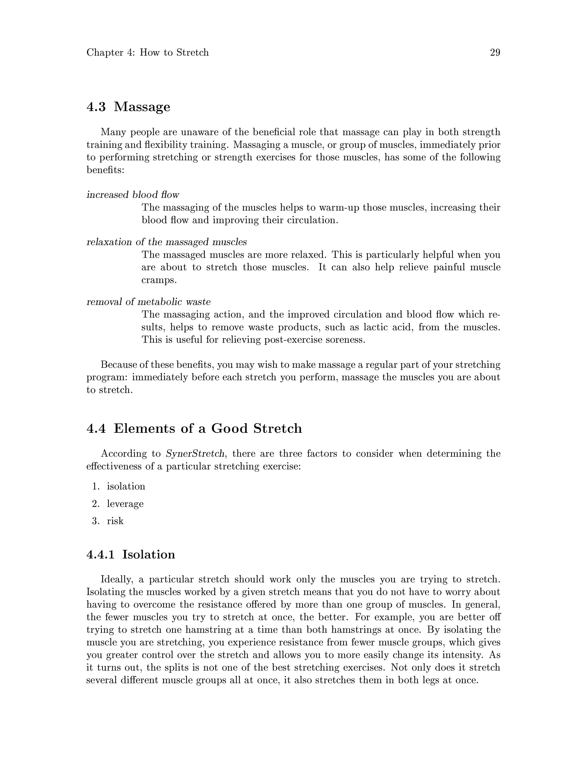 Chapter 4: How to Stretch 29
4.3 Massage
Many people are unaware of the bene cial role that massage can play in both strength
training and exibility training. Massaging a muscle, or group of muscles, immediately prior
to performing stretching or strength exercises for those muscles, has some of the following
bene ts:
increased blood ow
The massaging of the muscles helps to warm-up those muscles, increasing their
blood ow and improving their circulation.
relaxation of the massaged muscles
The massaged muscles are more relaxed. This is particularly helpful when you
are about to stretch those muscles. It can also help relieve painful muscle
cramps.
removal of metabolic waste
The massaging action, and the improved circulation and blood ow which re-
sults, helps to remove waste products, such as lactic acid, from the muscles.
This is useful for relieving post-exercise soreness.
Because of these bene ts, you may wish to make massage a regular part of your stretching
program: immediately before each stretch you perform, massage the muscles you are about
to stretch.
4.4 Elements of a Good Stretch
According to SynerStretch, there are three factors to consider when determining the
e ectiveness of a particular stretching exercise:
1. isolation
2. leverage
3. risk
4.4.1 Isolation
Ideally, a particular stretch should work only the muscles you are trying to stretch.
Isolating the muscles worked by a given stretch means that you do not have to worry about
having to overcome the resistance o ered by more than one group of muscles. In general,
the fewer muscles you try to stretch at once, the better. For example, you are better o
trying to stretch one hamstring at a time than both hamstrings at once. By isolating the
muscle you are stretching, you experience resistance from fewer muscle groups, which gives
you greater control over the stretch and allows you to more easily change its intensity. As
it turns out, the splits is not one of the best stretching exercises. Not only does it stretch
several di erent muscle groups all at once, it also stretches them in both legs at once.
 