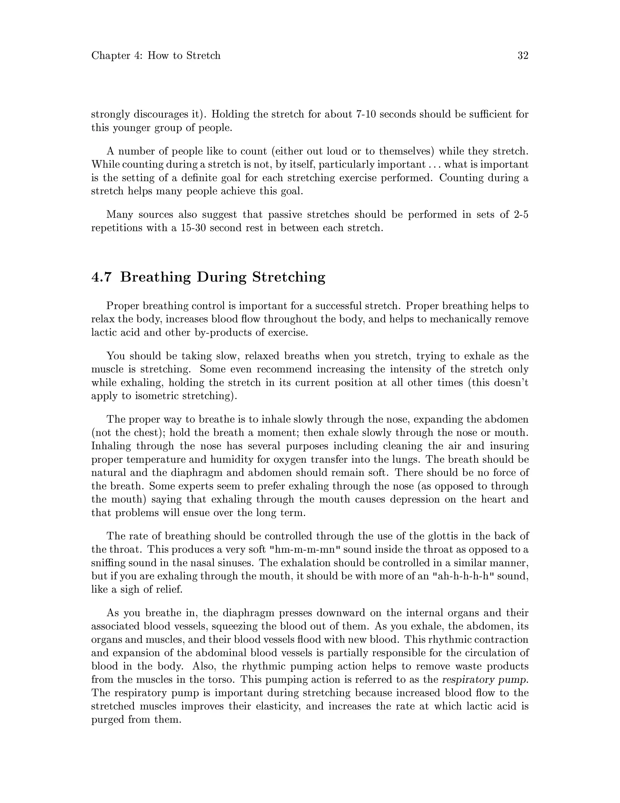Chapter 4: How to Stretch 32
strongly discourages it. Holding the stretch for about 7-10 seconds should be su cient for
this younger group of people.
A number of people like to count either out loud or to themselves while they stretch.
While counting during a stretch is not, by itself, particularlyimportant : : : what is important
is the setting of a de nite goal for each stretching exercise performed. Counting during a
stretch helps many people achieve this goal.
Many sources also suggest that passive stretches should be performed in sets of 2-5
repetitions with a 15-30 second rest in between each stretch.
4.7 Breathing During Stretching
Proper breathing control is important for a successful stretch. Proper breathing helps to
relax the body, increases blood ow throughout the body, and helps to mechanically remove
lactic acid and other by-products of exercise.
You should be taking slow, relaxed breaths when you stretch, trying to exhale as the
muscle is stretching. Some even recommend increasing the intensity of the stretch only
while exhaling, holding the stretch in its current position at all other times this doesn't
apply to isometric stretching.
The proper way to breathe is to inhale slowly through the nose, expanding the abdomen
not the chest; hold the breath a moment; then exhale slowly through the nose or mouth.
Inhaling through the nose has several purposes including cleaning the air and insuring
proper temperature and humidity for oxygen transfer into the lungs. The breath should be
natural and the diaphragm and abdomen should remain soft. There should be no force of
the breath. Some experts seem to prefer exhaling through the nose as opposed to through
the mouth saying that exhaling through the mouth causes depression on the heart and
that problems will ensue over the long term.
The rate of breathing should be controlled through the use of the glottis in the back of
the throat. This produces a very soft hm-m-m-mn sound inside the throat as opposed to a
sni ng sound in the nasal sinuses. The exhalation should be controlled in a similar manner,
but if you are exhaling through the mouth, it should be with more of an ah-h-h-h-h sound,
like a sigh of relief.
As you breathe in, the diaphragm presses downward on the internal organs and their
associated blood vessels, squeezing the blood out of them. As you exhale, the abdomen, its
organs and muscles, and their bloodvessels ood with new blood. This rhythmic contraction
and expansion of the abdominal blood vessels is partially responsible for the circulation of
blood in the body. Also, the rhythmic pumping action helps to remove waste products
from the muscles in the torso. This pumping action is referred to as the respiratory pump.
The respiratory pump is important during stretching because increased blood ow to the
stretched muscles improves their elasticity, and increases the rate at which lactic acid is
purged from them.
 