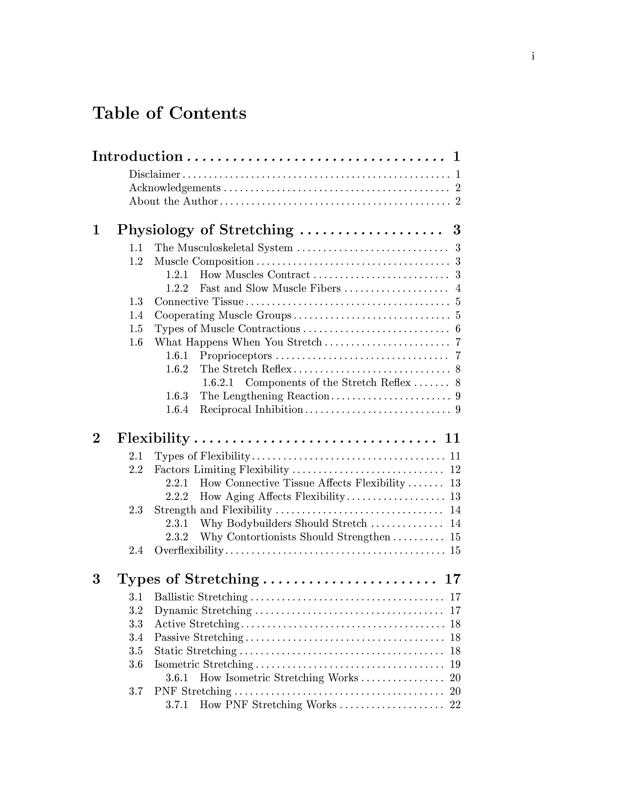 i
Table of Contents
Introduction. . . . . . . . . . . . . . . . . . . . . . . . . . . . . . . . . . 1
Disclaimer. . . . . . . . . . . . . . . . . . . . . . . . . . . . . . . . . . . . . . . . . . . . . . . . . . . 1
Acknowledgements . . . . . . . . . . . . . . . . . . . . . . . . . . . . . . . . . . . . . . . . . . . 2
About the Author. . . . . . . . . . . . . . . . . . . . . . . . . . . . . . . . . . . . . . . . . . . . 2
1 Physiology of Stretching . . . . . . . . . . . . . . . . . . . 3
1.1 The Musculoskeletal System . . . . . . . . . . . . . . . . . . . . . . . . . . . . . 3
1.2 Muscle Composition. . . . . . . . . . . . . . . . . . . . . . . . . . . . . . . . . . . . . 3
1.2.1 How Muscles Contract . . . . . . . . . . . . . . . . . . . . . . . . . . 3
1.2.2 Fast and Slow Muscle Fibers . . . . . . . . . . . . . . . . . . . . 4
1.3 Connective Tissue. . . . . . . . . . . . . . . . . . . . . . . . . . . . . . . . . . . . . . . 5
1.4 Cooperating Muscle Groups. . . . . . . . . . . . . . . . . . . . . . . . . . . . . . 5
1.5 Types of Muscle Contractions . . . . . . . . . . . . . . . . . . . . . . . . . . . . 6
1.6 What Happens When You Stretch. . . . . . . . . . . . . . . . . . . . . . . . 7
1.6.1 Proprioceptors . . . . . . . . . . . . . . . . . . . . . . . . . . . . . . . . . 7
1.6.2 The Stretch Re ex. . . . . . . . . . . . . . . . . . . . . . . . . . . . . . 8
1.6.2.1 Components of the Stretch Re ex . . . . . . . 8
1.6.3 The Lengthening Reaction. . . . . . . . . . . . . . . . . . . . . . . 9
1.6.4 Reciprocal Inhibition. . . . . . . . . . . . . . . . . . . . . . . . . . . . 9
2 Flexibility. . . . . . . . . . . . . . . . . . . . . . . . . . . . . . . . 11
2.1 Types of Flexibility. . . . . . . . . . . . . . . . . . . . . . . . . . . . . . . . . . . . . 11
2.2 Factors Limiting Flexibility . . . . . . . . . . . . . . . . . . . . . . . . . . . . . 12
2.2.1 How Connective Tissue A ects Flexibility . . . . . . . 13
2.2.2 How Aging A ects Flexibility. . . . . . . . . . . . . . . . . . . 13
2.3 Strength and Flexibility . . . . . . . . . . . . . . . . . . . . . . . . . . . . . . . . 14
2.3.1 Why Bodybuilders Should Stretch . . . . . . . . . . . . . . 14
2.3.2 Why Contortionists Should Strengthen. . . . . . . . . . 15
2.4 Over exibility. . . . . . . . . . . . . . . . . . . . . . . . . . . . . . . . . . . . . . . . . . 15
3 Types of Stretching. . . . . . . . . . . . . . . . . . . . . . . 17
3.1 Ballistic Stretching. . . . . . . . . . . . . . . . . . . . . . . . . . . . . . . . . . . . . 17
3.2 Dynamic Stretching . . . . . . . . . . . . . . . . . . . . . . . . . . . . . . . . . . . . 17
3.3 Active Stretching. . . . . . . . . . . . . . . . . . . . . . . . . . . . . . . . . . . . . . . 18
3.4 Passive Stretching. . . . . . . . . . . . . . . . . . . . . . . . . . . . . . . . . . . . . . 18
3.5 Static Stretching . . . . . . . . . . . . . . . . . . . . . . . . . . . . . . . . . . . . . . . 18
3.6 Isometric Stretching. . . . . . . . . . . . . . . . . . . . . . . . . . . . . . . . . . . . 19
3.6.1 How Isometric Stretching Works. . . . . . . . . . . . . . . . 20
3.7 PNF Stretching . . . . . . . . . . . . . . . . . . . . . . . . . . . . . . . . . . . . . . . . 20
3.7.1 How PNF Stretching Works . . . . . . . . . . . . . . . . . . . . 22
 