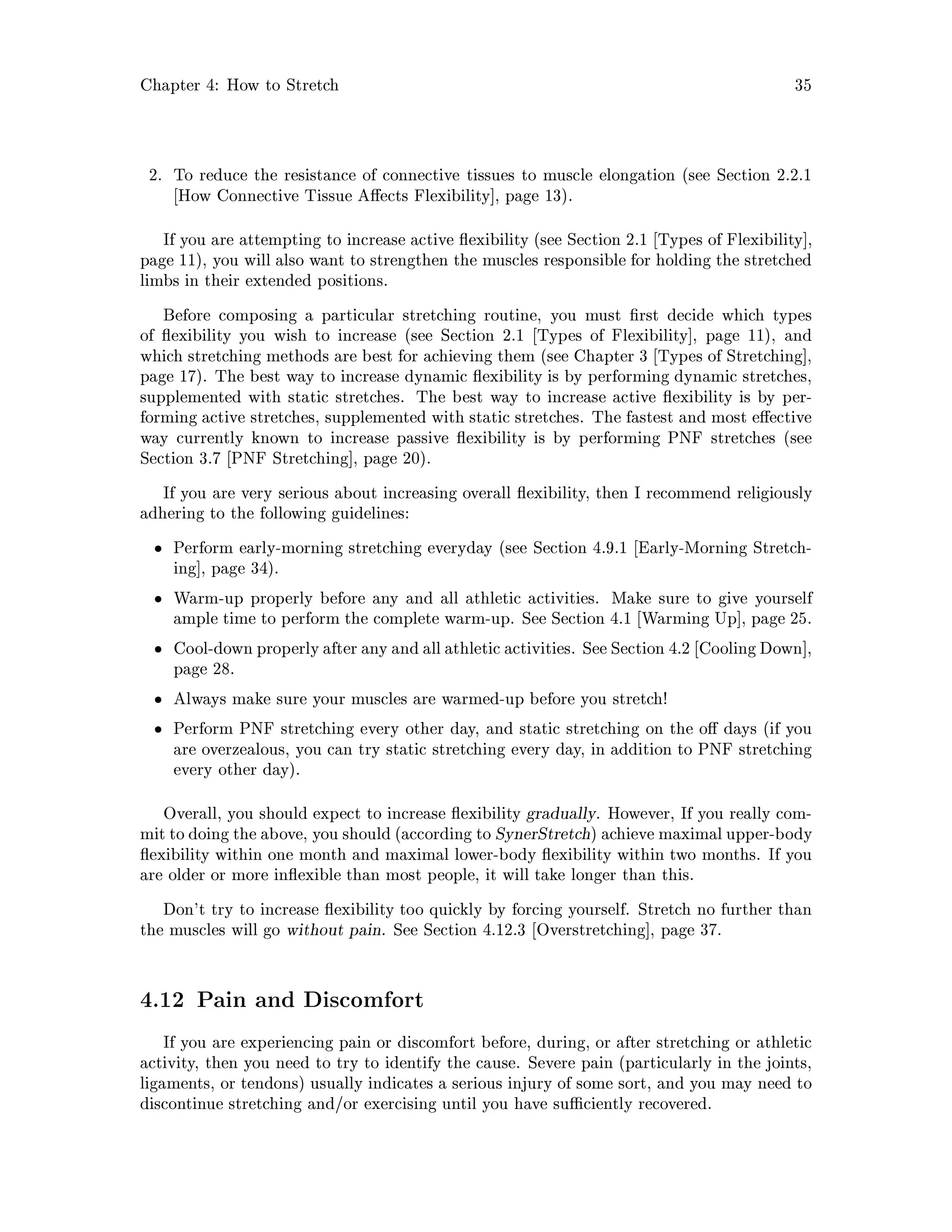 Chapter 4: How to Stretch 35
2. To reduce the resistance of connective tissues to muscle elongation see Section 2.2.1
How Connective Tissue A ects Flexibility , page 13.
If you are attempting to increase active exibility see Section 2.1 Types of Flexibility ,
page 11, you will also want to strengthen the muscles responsible for holding the stretched
limbs in their extended positions.
Before composing a particular stretching routine, you must rst decide which types
of exibility you wish to increase see Section 2.1 Types of Flexibility , page 11, and
which stretching methods are best for achieving them see Chapter 3 Types of Stretching ,
page 17. The best way to increase dynamic exibility is by performing dynamic stretches,
supplemented with static stretches. The best way to increase active exibility is by per-
forming active stretches, supplemented with static stretches. The fastest and most e ective
way currently known to increase passive exibility is by performing PNF stretches see
Section 3.7 PNF Stretching , page 20.
If you are very serious about increasing overall exibility, then I recommend religiously
adhering to the following guidelines:
Perform early-morning stretching everyday see Section 4.9.1 Early-Morning Stretch-
ing , page 34.
Warm-up properly before any and all athletic activities. Make sure to give yourself
ample time to perform the complete warm-up. See Section 4.1 Warming Up , page 25.
Cool-down properly after any and all athletic activities. See Section 4.2 Cooling Down ,
page 28.
Always make sure your muscles are warmed-up before you stretch!
Perform PNF stretching every other day, and static stretching on the o days if you
are overzealous, you can try static stretching every day, in addition to PNF stretching
every other day.
Overall, you should expect to increase exibility gradually. However, If you really com-
mit to doing the above, you should according to SynerStretch achieve maximal upper-body
exibility within one month and maximal lower-body exibility within two months. If you
are older or more in exible than most people, it will take longer than this.
Don't try to increase exibility too quickly by forcing yourself. Stretch no further than
the muscles will go without pain. See Section 4.12.3 Overstretching , page 37.
4.12 Pain and Discomfort
If you are experiencing pain or discomfort before, during, or after stretching or athletic
activity, then you need to try to identify the cause. Severe pain particularly in the joints,
ligaments, or tendons usually indicates a serious injury of some sort, and you may need to
discontinue stretching and or exercising until you have su ciently recovered.
 