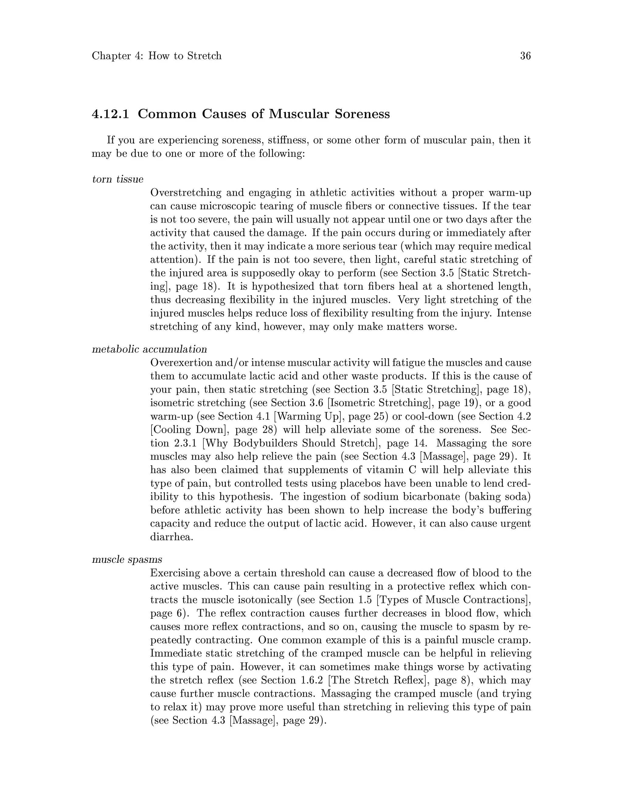 Chapter 4: How to Stretch 36
4.12.1 Common Causes of Muscular Soreness
If you are experiencing soreness, sti ness, or some other form of muscular pain, then it
may be due to one or more of the following:
torn tissue
Overstretching and engaging in athletic activities without a proper warm-up
can cause microscopic tearing of muscle bers or connective tissues. If the tear
is not too severe, the pain will usually not appear until one or two days after the
activity that caused the damage. If the pain occurs during or immediately after
the activity, then it may indicate a more serious tear which may require medical
attention. If the pain is not too severe, then light, careful static stretching of
the injured area is supposedly okay to perform see Section 3.5 Static Stretch-
ing , page 18. It is hypothesized that torn bers heal at a shortened length,
thus decreasing exibility in the injured muscles. Very light stretching of the
injured muscles helps reduce loss of exibility resulting from the injury. Intense
stretching of any kind, however, may only make matters worse.
metabolic accumulation
Overexertion and or intense muscularactivity willfatigue the muscles andcause
them to accumulate lactic acid and other waste products. If this is the cause of
your pain, then static stretching see Section 3.5 Static Stretching , page 18,
isometric stretching see Section 3.6 Isometric Stretching , page 19, or a good
warm-up see Section 4.1 Warming Up , page 25 or cool-down see Section 4.2
Cooling Down , page 28 will help alleviate some of the soreness. See Sec-
tion 2.3.1 Why Bodybuilders Should Stretch , page 14. Massaging the sore
muscles may also help relieve the pain see Section 4.3 Massage , page 29. It
has also been claimed that supplements of vitamin C will help alleviate this
type of pain, but controlled tests using placebos have been unable to lend cred-
ibility to this hypothesis. The ingestion of sodium bicarbonate baking soda
before athletic activity has been shown to help increase the body's bu ering
capacity and reduce the output of lactic acid. However, it can also cause urgent
diarrhea.
muscle spasms
Exercising above a certain threshold can cause a decreased ow of blood to the
active muscles. This can cause pain resulting in a protective re ex which con-
tracts the muscle isotonically see Section 1.5 Types of Muscle Contractions ,
page 6. The re ex contraction causes further decreases in blood ow, which
causes more re ex contractions, and so on, causing the muscle to spasm by re-
peatedly contracting. One common example of this is a painful muscle cramp.
Immediate static stretching of the cramped muscle can be helpful in relieving
this type of pain. However, it can sometimes make things worse by activating
the stretch re ex see Section 1.6.2 The Stretch Re ex , page 8, which may
cause further muscle contractions. Massaging the cramped muscle and trying
to relax it may prove more useful than stretching in relieving this type of pain
see Section 4.3 Massage , page 29.
 