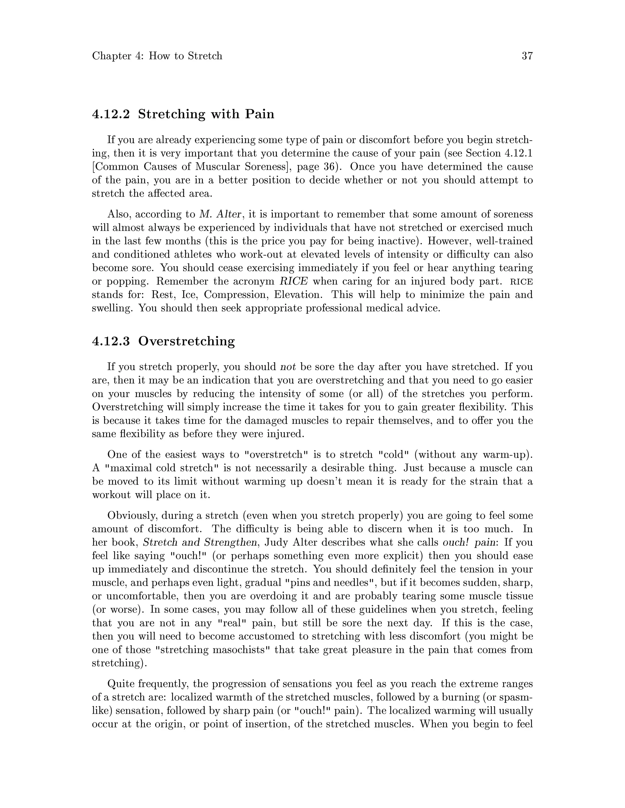 Chapter 4: How to Stretch 37
4.12.2 Stretching with Pain
If you are already experiencing some type of pain or discomfort before you begin stretch-
ing, then it is very important that you determine the cause of your pain see Section 4.12.1
Common Causes of Muscular Soreness , page 36. Once you have determined the cause
of the pain, you are in a better position to decide whether or not you should attempt to
stretch the a ected area.
Also, according to M. Alter, it is important to remember that some amount of soreness
will almost always be experienced by individuals that have not stretched or exercised much
in the last few months this is the price you pay for being inactive. However, well-trained
and conditioned athletes who work-out at elevated levels of intensity or di culty can also
become sore. You should cease exercising immediately if you feel or hear anything tearing
or popping. Remember the acronym RICE when caring for an injured body part. rice
stands for: Rest, Ice, Compression, Elevation. This will help to minimize the pain and
swelling. You should then seek appropriate professional medical advice.
4.12.3 Overstretching
If you stretch properly, you should not be sore the day after you have stretched. If you
are, then it may be an indication that you are overstretching and that you need to go easier
on your muscles by reducing the intensity of some or all of the stretches you perform.
Overstretching will simply increase the time it takes for you to gain greater exibility. This
is because it takes time for the damaged muscles to repair themselves, and to o er you the
same exibility as before they were injured.
One of the easiest ways to overstretch is to stretch cold without any warm-up.
A maximal cold stretch is not necessarily a desirable thing. Just because a muscle can
be moved to its limit without warming up doesn't mean it is ready for the strain that a
workout will place on it.
Obviously, during a stretch even when you stretch properly you are going to feel some
amount of discomfort. The di culty is being able to discern when it is too much. In
her book, Stretch and Strengthen, Judy Alter describes what she calls ouch! pain: If you
feel like saying ouch! or perhaps something even more explicit then you should ease
up immediately and discontinue the stretch. You should de nitely feel the tension in your
muscle, and perhaps even light, gradual pins and needles, but if it becomes sudden, sharp,
or uncomfortable, then you are overdoing it and are probably tearing some muscle tissue
or worse. In some cases, you may follow all of these guidelines when you stretch, feeling
that you are not in any real pain, but still be sore the next day. If this is the case,
then you will need to become accustomed to stretching with less discomfort you might be
one of those stretching masochists that take great pleasure in the pain that comes from
stretching.
Quite frequently, the progression of sensations you feel as you reach the extreme ranges
of a stretch are: localized warmth of the stretched muscles, followed by a burning or spasm-
like sensation, followed by sharp pain or ouch! pain. The localized warming will usually
occur at the origin, or point of insertion, of the stretched muscles. When you begin to feel
 