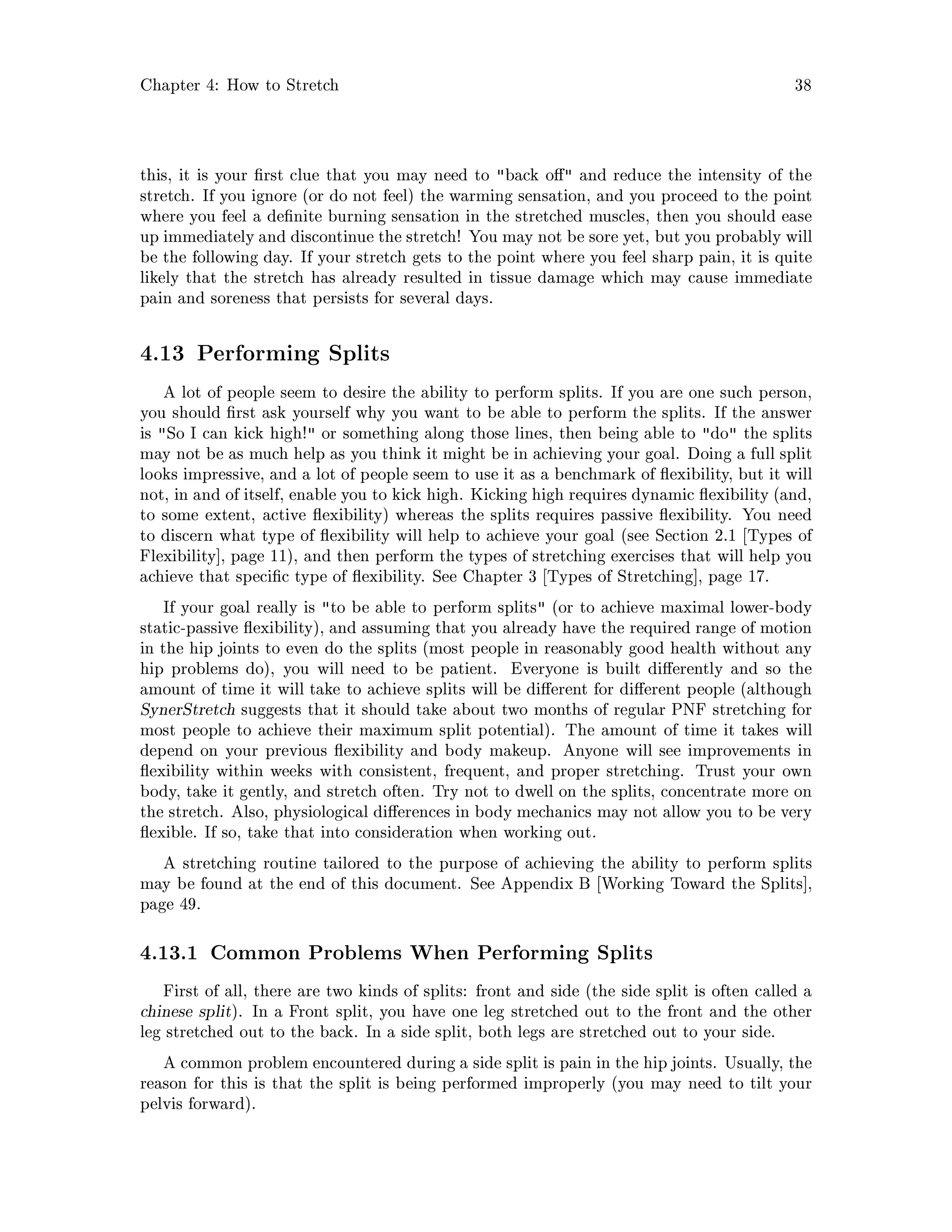 Chapter 4: How to Stretch 38
this, it is your rst clue that you may need to back o  and reduce the intensity of the
stretch. If you ignore or do not feel the warming sensation, and you proceed to the point
where you feel a de nite burning sensation in the stretched muscles, then you should ease
up immediately and discontinue the stretch! You may not be sore yet, but you probably will
be the following day. If your stretch gets to the point where you feel sharp pain, it is quite
likely that the stretch has already resulted in tissue damage which may cause immediate
pain and soreness that persists for several days.
4.13 Performing Splits
A lot of people seem to desire the ability to perform splits. If you are one such person,
you should rst ask yourself why you want to be able to perform the splits. If the answer
is So I can kick high! or something along those lines, then being able to do the splits
may not be as much help as you think it might be in achieving your goal. Doing a full split
looks impressive, and a lot of people seem to use it as a benchmark of exibility, but it will
not, in and of itself, enable you to kick high. Kicking high requires dynamic exibility and,
to some extent, active exibility whereas the splits requires passive exibility. You need
to discern what type of exibility will help to achieve your goal see Section 2.1 Types of
Flexibility , page 11, and then perform the types of stretching exercises that will help you
achieve that speci c type of exibility. See Chapter 3 Types of Stretching , page 17.
If your goal really is to be able to perform splits or to achieve maximal lower-body
static-passive exibility, and assuming that you already have the required range of motion
in the hip joints to even do the splits most people in reasonably good health without any
hip problems do, you will need to be patient. Everyone is built di erently and so the
amount of time it will take to achieve splits will be di erent for di erent people although
SynerStretch suggests that it should take about two months of regular PNF stretching for
most people to achieve their maximum split potential. The amount of time it takes will
depend on your previous exibility and body makeup. Anyone will see improvements in
exibility within weeks with consistent, frequent, and proper stretching. Trust your own
body, take it gently, and stretch often. Try not to dwell on the splits, concentrate more on
the stretch. Also, physiological di erences in body mechanics may not allow you to be very
exible. If so, take that into consideration when working out.
A stretching routine tailored to the purpose of achieving the ability to perform splits
may be found at the end of this document. See Appendix B Working Toward the Splits ,
page 49.
4.13.1 Common Problems When Performing Splits
First of all, there are two kinds of splits: front and side the side split is often called a
chinese split. In a Front split, you have one leg stretched out to the front and the other
leg stretched out to the back. In a side split, both legs are stretched out to your side.
A common problem encountered during a side split is pain in the hip joints. Usually, the
reason for this is that the split is being performed improperly you may need to tilt your
pelvis forward.
 