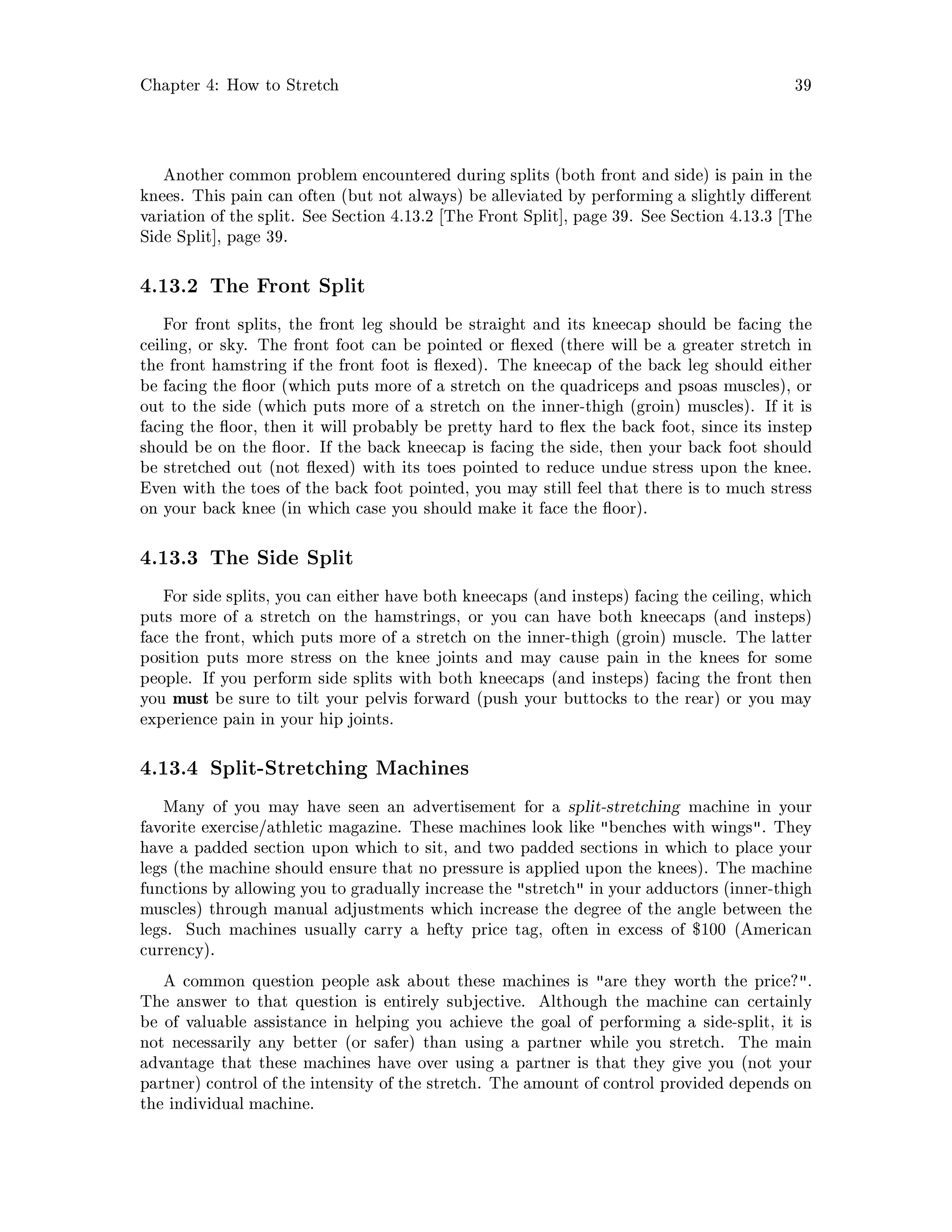 Chapter 4: How to Stretch 39
Another common problem encountered during splits both front and side is pain in the
knees. This pain can often but not always be alleviated by performing a slightly di erent
variation of the split. See Section 4.13.2 The Front Split , page 39. See Section 4.13.3 The
Side Split , page 39.
4.13.2 The Front Split
For front splits, the front leg should be straight and its kneecap should be facing the
ceiling, or sky. The front foot can be pointed or exed there will be a greater stretch in
the front hamstring if the front foot is exed. The kneecap of the back leg should either
be facing the oor which puts more of a stretch on the quadriceps and psoas muscles, or
out to the side which puts more of a stretch on the inner-thigh groin muscles. If it is
facing the oor, then it will probably be pretty hard to ex the back foot, since its instep
should be on the oor. If the back kneecap is facing the side, then your back foot should
be stretched out not exed with its toes pointed to reduce undue stress upon the knee.
Even with the toes of the back foot pointed, you may still feel that there is to much stress
on your back knee in which case you should make it face the oor.
4.13.3 The Side Split
For side splits, you can either have both kneecaps and insteps facing the ceiling, which
puts more of a stretch on the hamstrings, or you can have both kneecaps and insteps
face the front, which puts more of a stretch on the inner-thigh groin muscle. The latter
position puts more stress on the knee joints and may cause pain in the knees for some
people. If you perform side splits with both kneecaps and insteps facing the front then
you must be sure to tilt your pelvis forward push your buttocks to the rear or you may
experience pain in your hip joints.
4.13.4 Split-Stretching Machines
Many of you may have seen an advertisement for a split-stretching machine in your
favorite exercise athletic magazine. These machines look like benches with wings. They
have a padded section upon which to sit, and two padded sections in which to place your
legs the machine should ensure that no pressure is applied upon the knees. The machine
functions by allowing you to gradually increase the stretch in your adductors inner-thigh
muscles through manual adjustments which increase the degree of the angle between the
legs. Such machines usually carry a hefty price tag, often in excess of $100 American
currency.
A common question people ask about these machines is are they worth the price?.
The answer to that question is entirely subjective. Although the machine can certainly
be of valuable assistance in helping you achieve the goal of performing a side-split, it is
not necessarily any better or safer than using a partner while you stretch. The main
advantage that these machines have over using a partner is that they give you not your
partner control of the intensity of the stretch. The amount of control provided depends on
the individual machine.
 