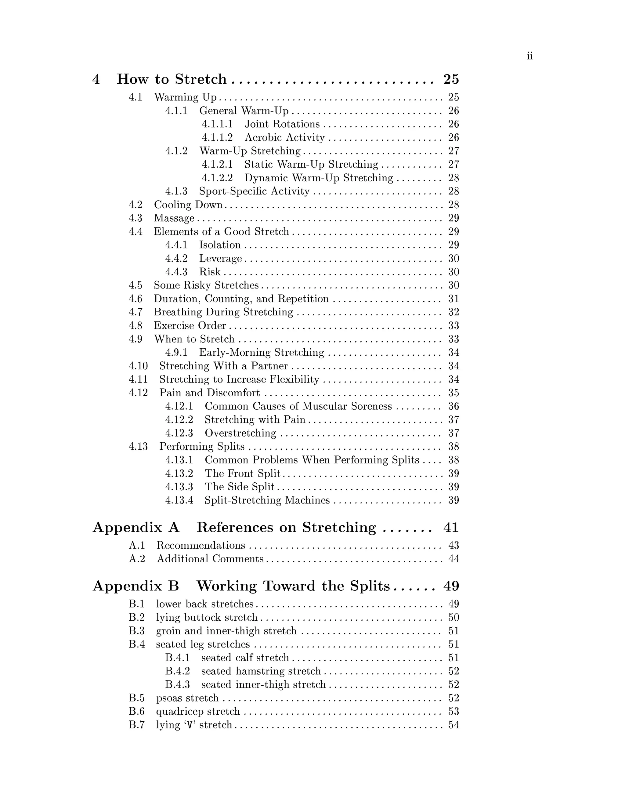 ii
4 How to Stretch. . . . . . . . . . . . . . . . . . . . . . . . . . . 25
4.1 Warming Up. . . . . . . . . . . . . . . . . . . . . . . . . . . . . . . . . . . . . . . . . . . 25
4.1.1 General Warm-Up . . . . . . . . . . . . . . . . . . . . . . . . . . . . . 26
4.1.1.1 Joint Rotations . . . . . . . . . . . . . . . . . . . . . . . 26
4.1.1.2 Aerobic Activity . . . . . . . . . . . . . . . . . . . . . . 26
4.1.2 Warm-Up Stretching. . . . . . . . . . . . . . . . . . . . . . . . . . . 27
4.1.2.1 Static Warm-Up Stretching . . . . . . . . . . . . 27
4.1.2.2 Dynamic Warm-Up Stretching . . . . . . . . . 28
4.1.3 Sport-Speci c Activity . . . . . . . . . . . . . . . . . . . . . . . . . 28
4.2 Cooling Down. . . . . . . . . . . . . . . . . . . . . . . . . . . . . . . . . . . . . . . . . . 28
4.3 Massage. . . . . . . . . . . . . . . . . . . . . . . . . . . . . . . . . . . . . . . . . . . . . . . 29
4.4 Elements of a Good Stretch. . . . . . . . . . . . . . . . . . . . . . . . . . . . . 29
4.4.1 Isolation . . . . . . . . . . . . . . . . . . . . . . . . . . . . . . . . . . . . . . 29
4.4.2 Leverage. . . . . . . . . . . . . . . . . . . . . . . . . . . . . . . . . . . . . . 30
4.4.3 Risk. . . . . . . . . . . . . . . . . . . . . . . . . . . . . . . . . . . . . . . . . . 30
4.5 Some Risky Stretches. . . . . . . . . . . . . . . . . . . . . . . . . . . . . . . . . . . 30
4.6 Duration, Counting, and Repetition . . . . . . . . . . . . . . . . . . . . . 31
4.7 Breathing During Stretching . . . . . . . . . . . . . . . . . . . . . . . . . . . . 32
4.8 Exercise Order. . . . . . . . . . . . . . . . . . . . . . . . . . . . . . . . . . . . . . . . . 33
4.9 When to Stretch . . . . . . . . . . . . . . . . . . . . . . . . . . . . . . . . . . . . . . . 33
4.9.1 Early-Morning Stretching . . . . . . . . . . . . . . . . . . . . . . 34
4.10 Stretching With a Partner . . . . . . . . . . . . . . . . . . . . . . . . . . . . . 34
4.11 Stretching to Increase Flexibility . . . . . . . . . . . . . . . . . . . . . . . 34
4.12 Pain and Discomfort . . . . . . . . . . . . . . . . . . . . . . . . . . . . . . . . . . 35
4.12.1 Common Causes of Muscular Soreness . . . . . . . . . 36
4.12.2 Stretching with Pain. . . . . . . . . . . . . . . . . . . . . . . . . . 37
4.12.3 Overstretching . . . . . . . . . . . . . . . . . . . . . . . . . . . . . . . 37
4.13 Performing Splits . . . . . . . . . . . . . . . . . . . . . . . . . . . . . . . . . . . . . 38
4.13.1 Common Problems When Performing Splits . . . . 38
4.13.2 The Front Split. . . . . . . . . . . . . . . . . . . . . . . . . . . . . . . 39
4.13.3 The Side Split. . . . . . . . . . . . . . . . . . . . . . . . . . . . . . . . 39
4.13.4 Split-Stretching Machines . . . . . . . . . . . . . . . . . . . . . 39
Appendix A References on Stretching . . . . . . . 41
A.1 Recommendations . . . . . . . . . . . . . . . . . . . . . . . . . . . . . . . . . . . . . 43
A.2 Additional Comments. . . . . . . . . . . . . . . . . . . . . . . . . . . . . . . . . . 44
Appendix B Working Toward the Splits. . . . . . 49
B.1 lower back stretches. . . . . . . . . . . . . . . . . . . . . . . . . . . . . . . . . . . . 49
B.2 lying buttock stretch. . . . . . . . . . . . . . . . . . . . . . . . . . . . . . . . . . . 50
B.3 groin and inner-thigh stretch . . . . . . . . . . . . . . . . . . . . . . . . . . . 51
B.4 seated leg stretches . . . . . . . . . . . . . . . . . . . . . . . . . . . . . . . . . . . . 51
B.4.1 seated calf stretch. . . . . . . . . . . . . . . . . . . . . . . . . . . . . 51
B.4.2 seated hamstring stretch. . . . . . . . . . . . . . . . . . . . . . . 52
B.4.3 seated inner-thigh stretch. . . . . . . . . . . . . . . . . . . . . . 52
B.5 psoas stretch . . . . . . . . . . . . . . . . . . . . . . . . . . . . . . . . . . . . . . . . . . 52
B.6 quadricep stretch . . . . . . . . . . . . . . . . . . . . . . . . . . . . . . . . . . . . . . 53
B.7 lying `V' stretch. . . . . . . . . . . . . . . . . . . . . . . . . . . . . . . . . . . . . . . . 54
 