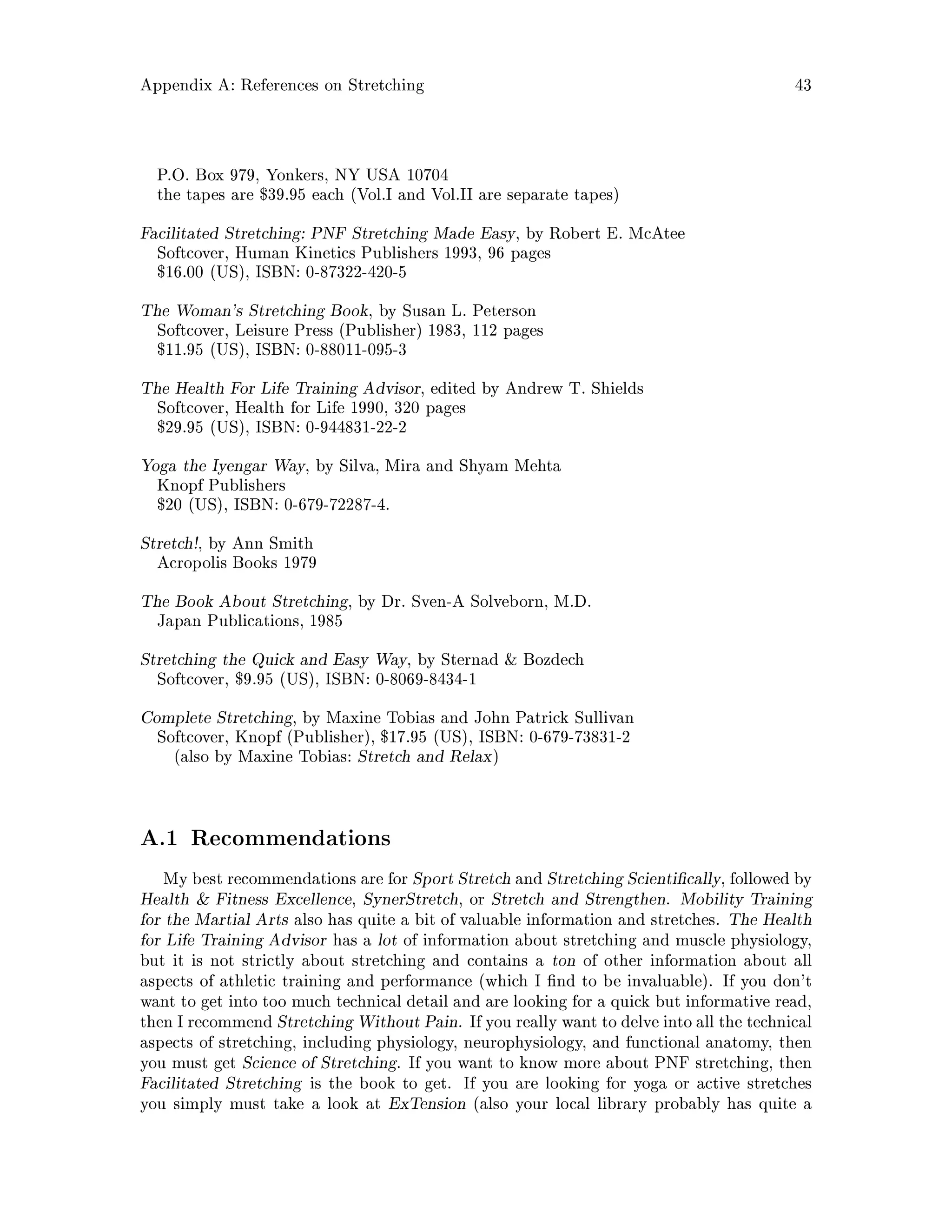 Appendix A: References on Stretching 43
P.O. Box 979, Yonkers, NY USA 10704
the tapes are $39.95 each Vol.I and Vol.II are separate tapes
Facilitated Stretching: PNF Stretching Made Easy, by Robert E. McAtee
Softcover, Human Kinetics Publishers 1993, 96 pages
$16.00 US, ISBN: 0-87322-420-5
The Woman's Stretching Book, by Susan L. Peterson
Softcover, Leisure Press Publisher 1983, 112 pages
$11.95 US, ISBN: 0-88011-095-3
The Health For Life Training Advisor, edited by Andrew T. Shields
Softcover, Health for Life 1990, 320 pages
$29.95 US, ISBN: 0-944831-22-2
Yoga the Iyengar Way, by Silva, Mira and Shyam Mehta
Knopf Publishers
$20 US, ISBN: 0-679-72287-4.
Stretch!, by Ann Smith
Acropolis Books 1979
The Book About Stretching, by Dr. Sven-A Solveborn, M.D.
Japan Publications, 1985
Stretching the Quick and Easy Way, by Sternad  Bozdech
Softcover, $9.95 US, ISBN: 0-8069-8434-1
Complete Stretching, by Maxine Tobias and John Patrick Sullivan
Softcover, Knopf Publisher, $17.95 US, ISBN: 0-679-73831-2
also by Maxine Tobias: Stretch and Relax
A.1 Recommendations
My best recommendations are for Sport Stretch and Stretching Scienti cally, followed by
Health  Fitness Excellence, SynerStretch, or Stretch and Strengthen. Mobility Training
for the Martial Arts also has quite a bit of valuable information and stretches. The Health
for Life Training Advisor has a lot of information about stretching and muscle physiology,
but it is not strictly about stretching and contains a ton of other information about all
aspects of athletic training and performance which I nd to be invaluable. If you don't
want to get into too much technical detail and are looking for a quick but informative read,
then I recommend Stretching Without Pain. If you really want to delve into all the technical
aspects of stretching, including physiology, neurophysiology, and functional anatomy, then
you must get Science of Stretching. If you want to know more about PNF stretching, then
Facilitated Stretching is the book to get. If you are looking for yoga or active stretches
you simply must take a look at ExTension also your local library probably has quite a
 