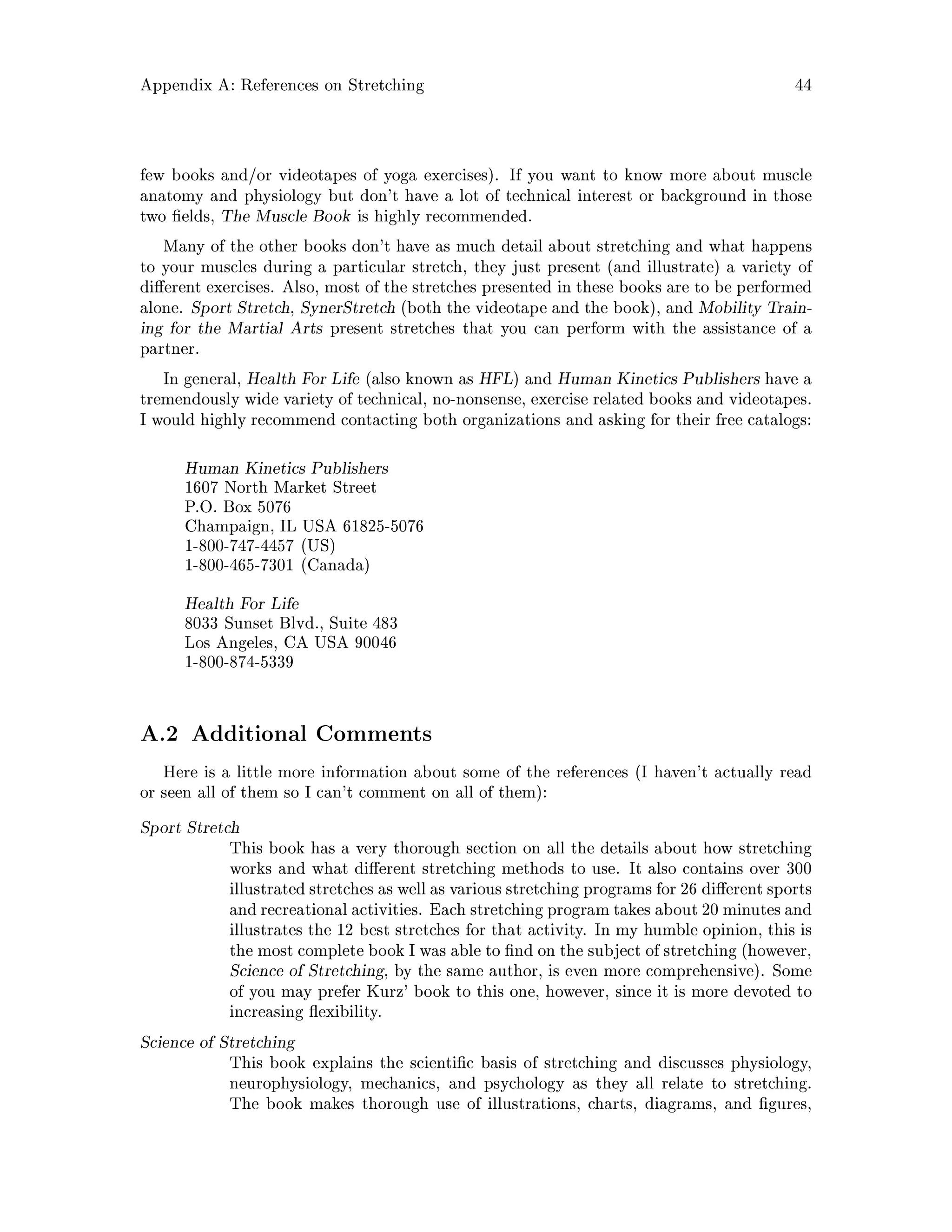Appendix A: References on Stretching 44
few books and or videotapes of yoga exercises. If you want to know more about muscle
anatomy and physiology but don't have a lot of technical interest or background in those
two elds, The Muscle Book is highly recommended.
Many of the other books don't have as much detail about stretching and what happens
to your muscles during a particular stretch, they just present and illustrate a variety of
di erent exercises. Also, most of the stretches presented in these books are to be performed
alone. Sport Stretch, SynerStretch both the videotape and the book, and Mobility Train-
ing for the Martial Arts present stretches that you can perform with the assistance of a
partner.
In general, Health For Life also known as HFL and Human Kinetics Publishers have a
tremendously wide variety of technical, no-nonsense, exercise related books and videotapes.
I would highly recommend contacting both organizations and asking for their free catalogs:
Human Kinetics Publishers
1607 North Market Street
P.O. Box 5076
Champaign, IL USA 61825-5076
1-800-747-4457 US
1-800-465-7301 Canada
Health For Life
8033 Sunset Blvd., Suite 483
Los Angeles, CA USA 90046
1-800-874-5339
A.2 Additional Comments
Here is a little more information about some of the references I haven't actually read
or seen all of them so I can't comment on all of them:
Sport Stretch
This book has a very thorough section on all the details about how stretching
works and what di erent stretching methods to use. It also contains over 300
illustrated stretches as well as various stretching programs for 26 di erent sports
and recreational activities. Each stretching program takes about 20 minutes and
illustrates the 12 best stretches for that activity. In my humble opinion, this is
the most complete book I was able to nd on the subject of stretching however,
Science of Stretching, by the same author, is even more comprehensive. Some
of you may prefer Kurz' book to this one, however, since it is more devoted to
increasing exibility.
Science of Stretching
This book explains the scienti c basis of stretching and discusses physiology,
neurophysiology, mechanics, and psychology as they all relate to stretching.
The book makes thorough use of illustrations, charts, diagrams, and gures,
 