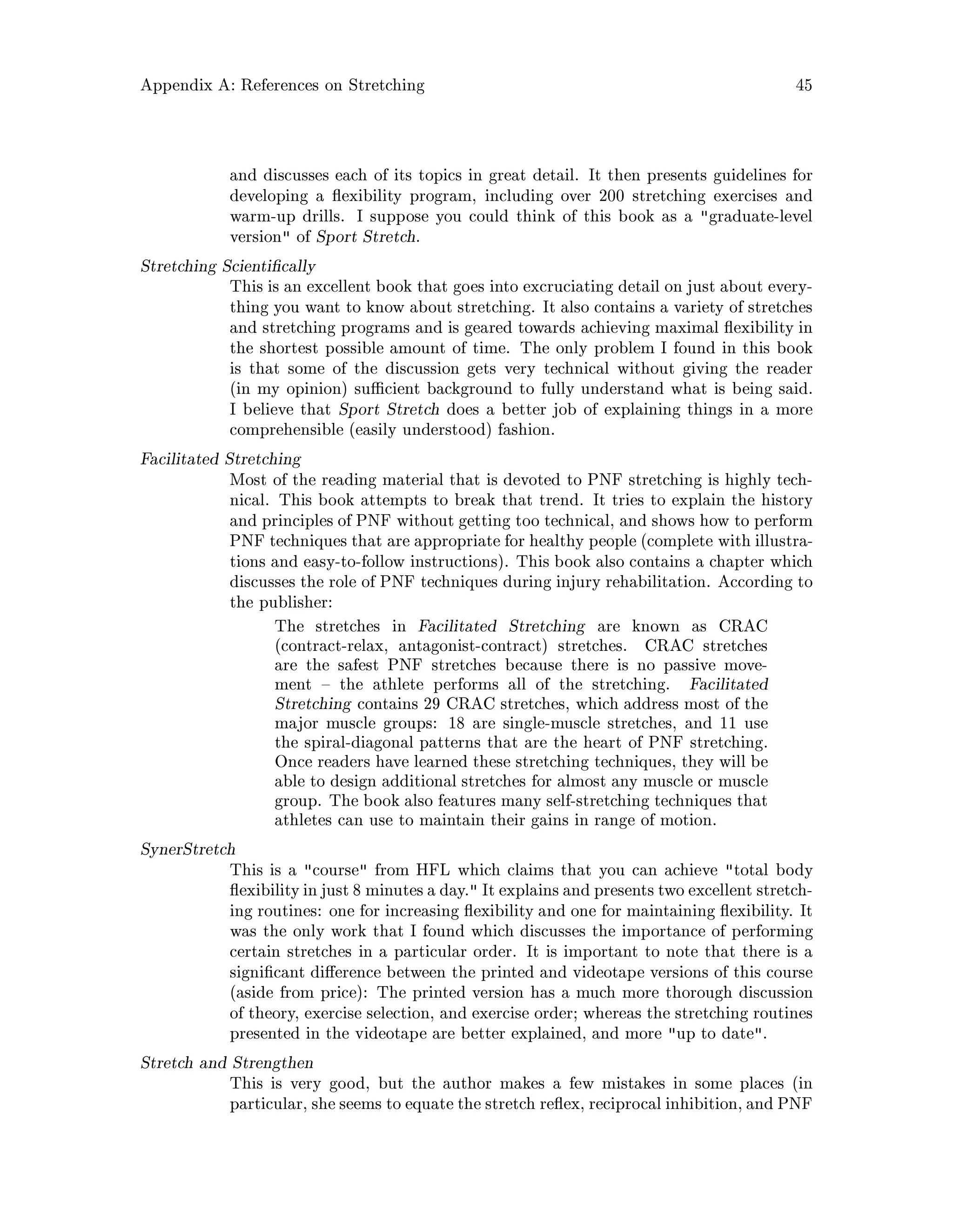 Appendix A: References on Stretching 45
and discusses each of its topics in great detail. It then presents guidelines for
developing a exibility program, including over 200 stretching exercises and
warm-up drills. I suppose you could think of this book as a graduate-level
version of Sport Stretch.
Stretching Scienti cally
This is an excellent book that goes into excruciating detail on just about every-
thing you want to know about stretching. It also contains a variety of stretches
and stretching programs and is geared towards achieving maximal exibility in
the shortest possible amount of time. The only problem I found in this book
is that some of the discussion gets very technical without giving the reader
in my opinion su cient background to fully understand what is being said.
I believe that Sport Stretch does a better job of explaining things in a more
comprehensible easily understood fashion.
Facilitated Stretching
Most of the reading material that is devoted to PNF stretching is highly tech-
nical. This book attempts to break that trend. It tries to explain the history
and principles of PNF without getting too technical, and shows how to perform
PNF techniques that are appropriate for healthy people complete with illustra-
tions and easy-to-follow instructions. This book also contains a chapter which
discusses the role of PNF techniques during injury rehabilitation. According to
the publisher:
The stretches in Facilitated Stretching are known as CRAC
contract-relax, antagonist-contract stretches. CRAC stretches
are the safest PNF stretches because there is no passive move-
ment the athlete performs all of the stretching. Facilitated
Stretching contains 29 CRAC stretches, which address most of the
major muscle groups: 18 are single-muscle stretches, and 11 use
the spiral-diagonal patterns that are the heart of PNF stretching.
Once readers have learned these stretching techniques, they will be
able to design additional stretches for almost any muscle or muscle
group. The book also features many self-stretching techniques that
athletes can use to maintain their gains in range of motion.
SynerStretch
This is a course from HFL which claims that you can achieve total body
exibilityin just 8 minutes a day. It explains and presents two excellent stretch-
ing routines: one for increasing exibility and one for maintaining exibility. It
was the only work that I found which discusses the importance of performing
certain stretches in a particular order. It is important to note that there is a
signi cant di erence between the printed and videotape versions of this course
aside from price: The printed version has a much more thorough discussion
of theory, exercise selection, and exercise order; whereas the stretching routines
presented in the videotape are better explained, and more up to date.
Stretch and Strengthen
This is very good, but the author makes a few mistakes in some places in
particular, she seems to equate the stretch re ex, reciprocal inhibition,and PNF
 