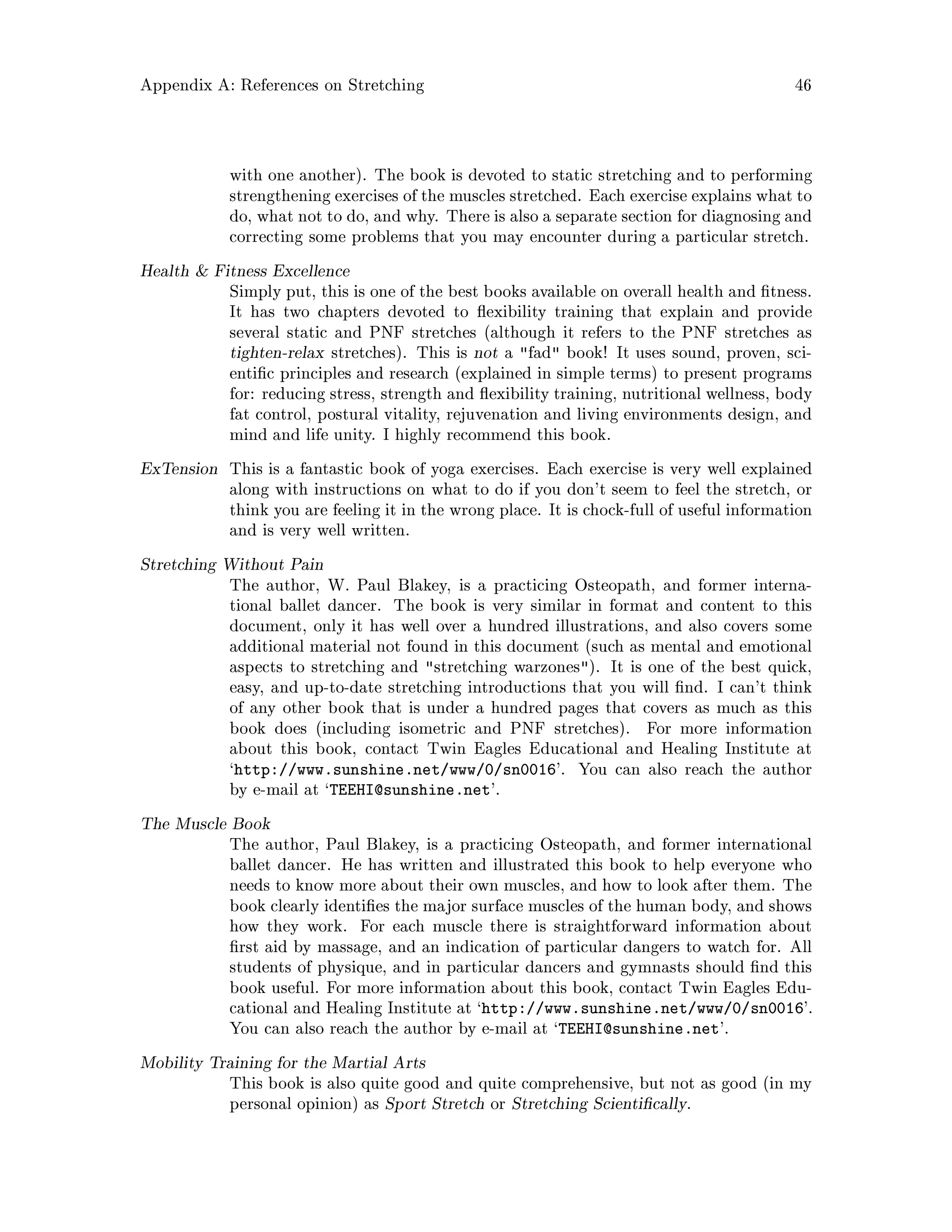 Appendix A: References on Stretching 46
with one another. The book is devoted to static stretching and to performing
strengthening exercises of the muscles stretched. Each exercise explains what to
do, what not to do, and why. There is also a separate section for diagnosing and
correcting some problems that you may encounter during a particular stretch.
Health  Fitness Excellence
Simply put, this is one of the best books available on overall health and tness.
It has two chapters devoted to exibility training that explain and provide
several static and PNF stretches although it refers to the PNF stretches as
tighten-relax stretches. This is not a fad book! It uses sound, proven, sci-
enti c principles and research explained in simple terms to present programs
for: reducing stress, strength and exibility training, nutritional wellness, body
fat control, postural vitality, rejuvenation and living environments design, and
mind and life unity. I highly recommend this book.
ExTension This is a fantastic book of yoga exercises. Each exercise is very well explained
along with instructions on what to do if you don't seem to feel the stretch, or
think you are feeling it in the wrong place. It is chock-full of useful information
and is very well written.
Stretching Without Pain
The author, W. Paul Blakey, is a practicing Osteopath, and former interna-
tional ballet dancer. The book is very similar in format and content to this
document, only it has well over a hundred illustrations, and also covers some
additional material not found in this document such as mental and emotional
aspects to stretching and stretching warzones. It is one of the best quick,
easy, and up-to-date stretching introductions that you will nd. I can't think
of any other book that is under a hundred pages that covers as much as this
book does including isometric and PNF stretches. For more information
about this book, contact Twin Eagles Educational and Healing Institute at
`http: www.sunshine.net www 0 sn0016'. You can also reach the author
by e-mail at `TEEHI@sunshine.net'.
The Muscle Book
The author, Paul Blakey, is a practicing Osteopath, and former international
ballet dancer. He has written and illustrated this book to help everyone who
needs to know more about their own muscles, and how to look after them. The
book clearly identi es the major surface muscles of the human body, and shows
how they work. For each muscle there is straightforward information about
rst aid by massage, and an indication of particular dangers to watch for. All
students of physique, and in particular dancers and gymnasts should nd this
book useful. For more information about this book, contact Twin Eagles Edu-
cational and Healing Institute at `http: www.sunshine.net www 0 sn0016'.
You can also reach the author by e-mail at `TEEHI@sunshine.net'.
Mobility Training for the Martial Arts
This book is also quite good and quite comprehensive, but not as good in my
personal opinion as Sport Stretch or Stretching Scienti cally.
 