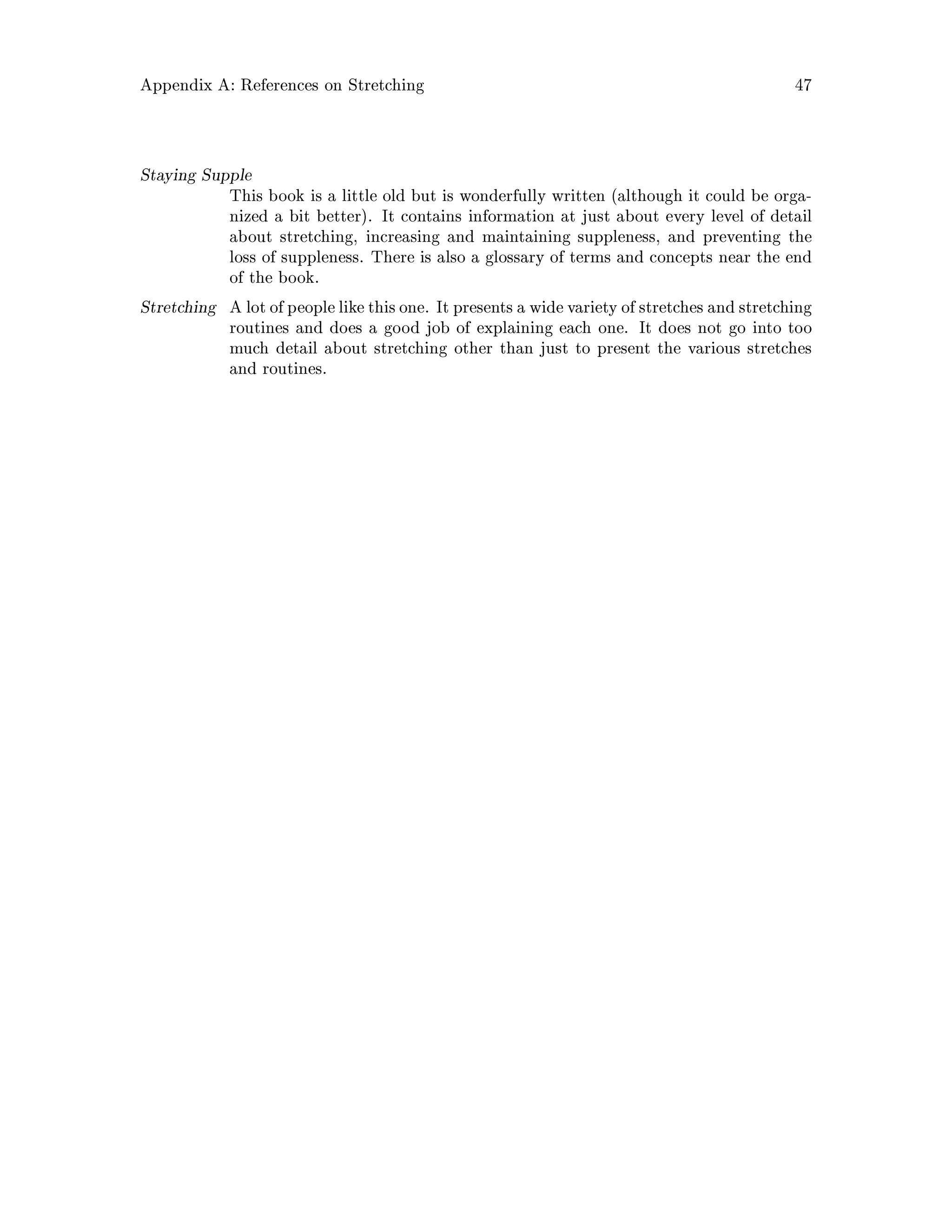 Appendix A: References on Stretching 47
Staying Supple
This book is a little old but is wonderfully written although it could be orga-
nized a bit better. It contains information at just about every level of detail
about stretching, increasing and maintaining suppleness, and preventing the
loss of suppleness. There is also a glossary of terms and concepts near the end
of the book.
Stretching A lot of people like thisone. It presents a widevariety of stretches and stretching
routines and does a good job of explaining each one. It does not go into too
much detail about stretching other than just to present the various stretches
and routines.
 