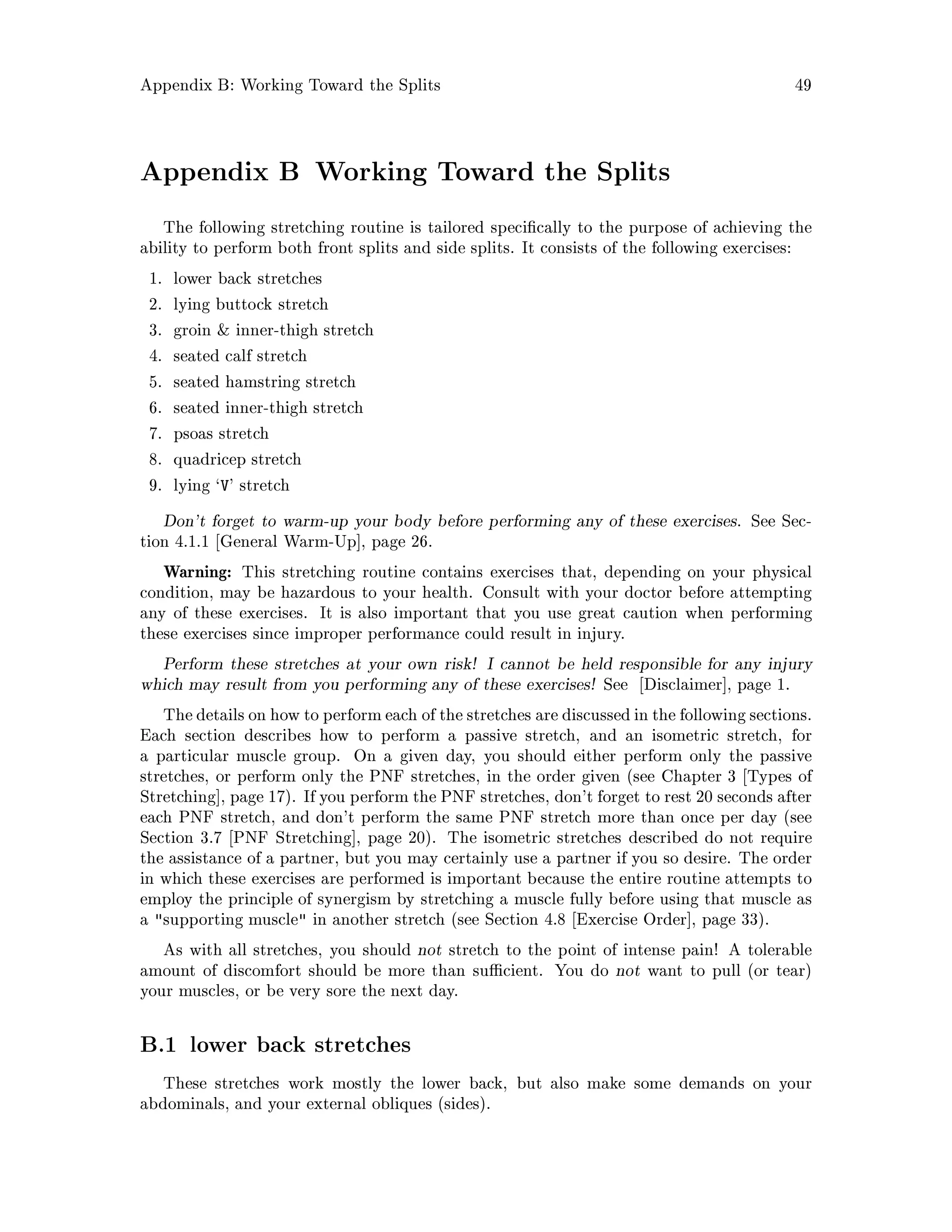 Appendix B: Working Toward the Splits 49
Appendix B Working Toward the Splits
The following stretching routine is tailored speci cally to the purpose of achieving the
ability to perform both front splits and side splits. It consists of the following exercises:
1. lower back stretches
2. lying buttock stretch
3. groin  inner-thigh stretch
4. seated calf stretch
5. seated hamstring stretch
6. seated inner-thigh stretch
7. psoas stretch
8. quadricep stretch
9. lying `V' stretch
Don't forget to warm-up your body before performing any of these exercises. See Sec-
tion 4.1.1 General Warm-Up , page 26.
Warning: This stretching routine contains exercises that, depending on your physical
condition, may be hazardous to your health. Consult with your doctor before attempting
any of these exercises. It is also important that you use great caution when performing
these exercises since improper performance could result in injury.
Perform these stretches at your own risk! I cannot be held responsible for any injury
which may result from you performing any of these exercises! See Disclaimer , page 1.
The details on how to performeach of the stretches are discussed in the following sections.
Each section describes how to perform a passive stretch, and an isometric stretch, for
a particular muscle group. On a given day, you should either perform only the passive
stretches, or perform only the PNF stretches, in the order given see Chapter 3 Types of
Stretching , page 17. If you perform the PNF stretches, don't forget to rest 20 seconds after
each PNF stretch, and don't perform the same PNF stretch more than once per day see
Section 3.7 PNF Stretching , page 20. The isometric stretches described do not require
the assistance of a partner, but you may certainly use a partner if you so desire. The order
in which these exercises are performed is important because the entire routine attempts to
employ the principle of synergism by stretching a muscle fully before using that muscle as
a supporting muscle in another stretch see Section 4.8 Exercise Order , page 33.
As with all stretches, you should not stretch to the point of intense pain! A tolerable
amount of discomfort should be more than su cient. You do not want to pull or tear
your muscles, or be very sore the next day.
B.1 lower back stretches
These stretches work mostly the lower back, but also make some demands on your
abdominals, and your external obliques sides.
 